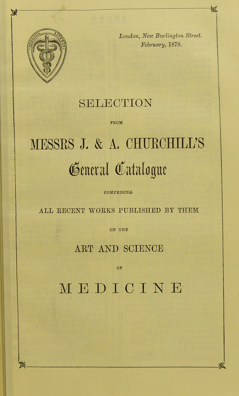 London, New Burlington Street. February, 1878, SELECTION TSOM MESSES J. & A. CHURCHILL'S COMPBISINO ALL EECENT WOEKS PUBLISHED BY THEM ON THE AET AND SCIENCE OF MEDICINE