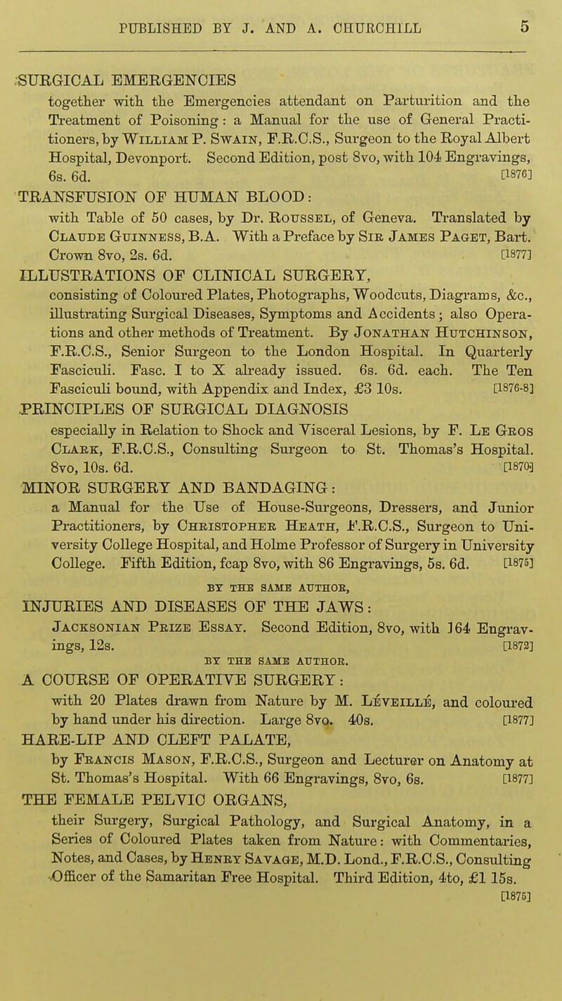 .SURGICAL EMERGENCIES togetlier witli the Emergencies attendant on Parturition and tlie Ti-eatment of Poisoning: a Manual for the use of General Practi- tioners, by William P. Swain, F.R.C.S., Surgeon to the Royal Albert Hospital, Devonport. Second Edition, post 8vo, with 104 Engravings, 6s. 6d. [1876] TRANSFUSION OF HUMAN BLOOD: with Table of 50 cases, by Dr. Rotjssel, of Geneva. Translated by Claude Guinness, B. A. With a Preface by Sir James Paget, Bart. Crown 8vo, 2s. 6d. [1877] ILLUSTRATIONS OF CLINICAL SURGERY, consisting of Coloured Plates, Photographs, Woodcuts, Diagranas, &c., illustrating Surgical Diseases, Symptoms and Accidents; also Opera- tions and other methods of Treatment. By Jonathan Hutchinson, F.R.C.S., Senior Surgeon to the London Hospital. In Quarterly FascicuH. Fasc. I to X ali'eady issued. 6s. 6d. each. The Ten Fasciculi bound, with Appendix and Index, £3 10s. [1876-8] .PRINCIPLES OF SURGICAL DIAGNOSIS especially in Relation to Shock and Yisceral Lesions, by F. Le Geos Olaek, F.R.C.S., Consulting Surgeon to St. Thomas's Hospital. 8vo, 10s. 6d. [18703 MINOR SURGERY AND BANDAGING: a Manual for the Use of House-Surgeons, Dressers, and Junior Practitioners, by Christopher Heath, J?'.R.C.S., Surgeon to Uni- versity College Hospital, and Holme Professor of Surgery in University College. Fifth Edition, fcap 8vo, with 86 Engravings, 5s. 6d. [1875] BT THE SAME ATJTHOE, INJURIES AND DISEASES OF THE JAWS: Jacksonian Prize Essay. Second Edition, 8vo, with 3 64 Engrav- ings, 12s. [1872] BT THE SAME AUTHOR. A COURSE OF OPERATIVE SURGERY: with 20 Plates drawn fi-om Nature by M. Leveille, and coloured by hand under his direction. Large 8vo. 40s. [1877] HARE-LIP AND CLEFT PALATE, by Francis Mason, F.R.C.S., Surgeon and Lecturer on Anatomy at St. Thomas's Hospital. With 66 Engravings, 8vo, 6s. [1877] THE FEMALE PELYIC ORGANS, their Surgery, Surgical Pathology, and Surgical Anatomy, in a Series of Coloured Plates taken from Nature: with Commentaries, Notes, and Cases, by Henry Savage, M.D. Lond., F.R.C.S., Consulting vOfi&cer of the Samaritan Free Hospital. Third Edition, 4to, £1 15s. [1875]