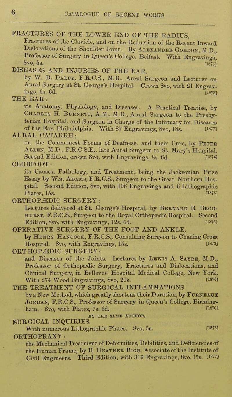 ^ . FRACTURES OF THE LOWER END OF THE RADIUS, Fractures of the Clavicle, and on the Reduction of the Recent Inward Dislocations of the Shoulder Joint. By Alexander Gordon, M.D., Professor of Surgery in Queen's CoUege, Belfast. With Engravings' 8V0, 5s. [1875] DISEASES AND INJURIES OF THE EAR, by W. B. Dalby, F.R.C.S., M.B., Aural Surgeon and Lecturer on Aui-al Surgery at St. George's Hospital. Crown 8vo, with 21 Engi-av- ings, 6s. 6d. [1873] THE EAR: its Anatomy, Physiology, and Diseases. A Practical Treatise, by Charles H. Burnett, A.M., M.D., Aural Surgeon to the Presby- terian Hospital, and Surgeon in Charge of the Infirmary for Diseases of the Ear, Philadelphia. With 87 Engravings, Svo, 18s. [1877] AURAL CATARRH; or, the Commonest Forms of Deafness, and their Cure, by Peter Allen, M.D., F.R.C.S.E., late Aural Surgeon to St. Mary's Hospital. Second Edition, crown Svo, with Engravings, 8s. 6d. [1874] CLUBFOOT: its Causes, Pathology, and Treatment; being the Jacksonian Prize Essay by Wm. Adams, F.R.C.S., Surgeon to the Great Northern Hos- pital. Second Edition, Svo, with 106 Engravings and 6 Lithographic Plates, 15s. a873] ORTHOPEDIC SURGERY: Lectures delivered at St. George's Hospital, by Bernard E. Brod- HtTRST, F.R.O.S., Surgeon to the Royal Orthopaedic Hospital. Second Edition, Svo, with Engravings, 12s. 6d. [1876] OPERATIVE SURGERY OF THE FOOT AND ANKLE, by Henry Hancock, F.R.C.S., Consulting Surgeon to Charing Cross Hospital. Svo, with Engravings, 15s. [1873] ORTHOPEDIC SURGERY: and Diseases of the Joints. Lectures by Lewis A. Sayre, M.D., Professor of Orthopaedic Surgery, Fractures and Dislocations, and Clinical Surgery, in Bellevue Hospital Medical College, New York. With 274 Wood Engravings, Svo, 20s. [1876] THE TREATMENT OF SURGICAL INFLAMMATIONS by a New Method, which greatly shortens their Dui-ation, by FurneAux Jordan, F.R.C.S., Professor of Surgery in Queen's CoUege, Birming- ham. Svo, with Plates, 7s. 6d. [1870] BT THE BAMB AUTHOE, SURGICAL INQUIRIES. With numerous Lithographic Plates. Svo, 5s. [1*78] ORTHOPRAXY: the Mechanical Treatment of Deformities, Debilities, and Deficiencies of the Human Frame, by H. Heather Bigg, Associate of the Institute of Civil Engineers. Third Edition, vnth. 319 Engravings, Svo, 15s. [1877]