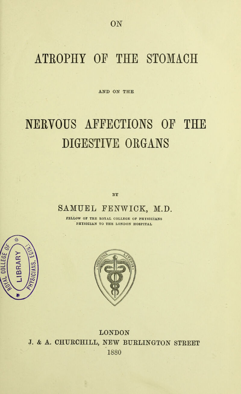 ATROPHY OF THE STOMiCH AND ON THE NERYOUS AFFECTIONS OF THE DIGESTIYE ORGANS BY SAMUEL FENWIOK, M.D. PELLOW OF THE ROYAL COLLEGE OP PHYSICIANS PHYSICIAN TO THE LONDON HOSPITAL LONDON J. & A. CHUECHILL, NEW BUELINGTON STEEET '188O