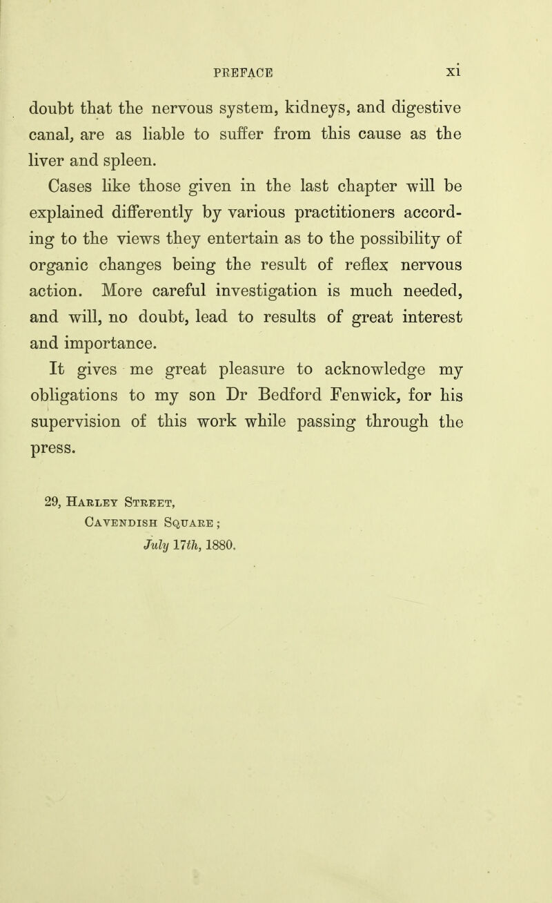 doubt tliat the nervous system, kidneys, and digestive canal, are as liable to suffer from tbis cause as tbe liver and spleen. Cases like tbose given in the last chapter will be explained differently by various practitioners accord- ing to the views they entertain as to the possibility of organic changes being the result of reflex nervous action. More careful investigation is much needed, and will, no doubt, lead to results of great interest and importance. It gives me great pleasure to acknowledge my obligations to my son Dr Bedford Fenwick, for his supervision of this work while passing through the press. 29, Harley Street, Cavendish Square; July im, 1880.