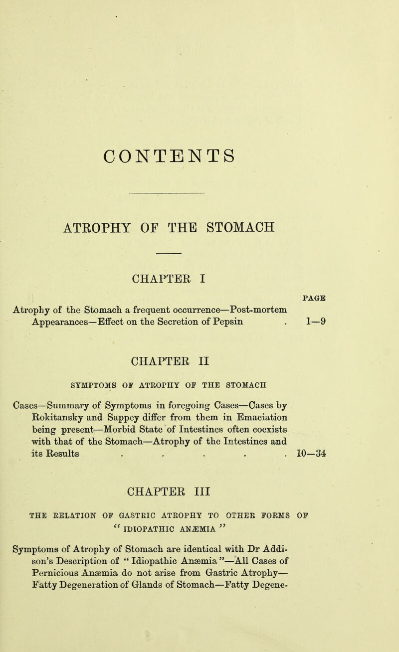 CONTENTS ATROPHY OF THE STOMACH CHAPTER I ; PAGE Atrophy of tlie Stomacli a frequent occurrence—Post-mortem Appearances—Effect on the Secretion of Pepsin . 1—9 CHAPTER II SYMPTOMS OP ATEOPHY OP THE STOMACH Cases—Summary of Symptoms in foregoing Cases—Oases by Rokitansky and Sappey differ from them in Emaciation being present—Morbid State of Intestines often coexists with that of the Stomach—Atrophy of the Intestines and its Results , , , . , 10-34 CHAPTER III THE KEL4TI0N OP GASTRIC ATEOPHY TO OTHEE POEMS OF  IDIOPATHIC ANEMIA  Symptoms of Atrophy of Stomach are identical witli Dr Addi- son's Description of  Idiopathic Anaemia —All Cases of Pernicious Anaemia do not arise from Gastric Atrophy- Fatty Degeneration of Glands of Stomach—Fatty Degene-