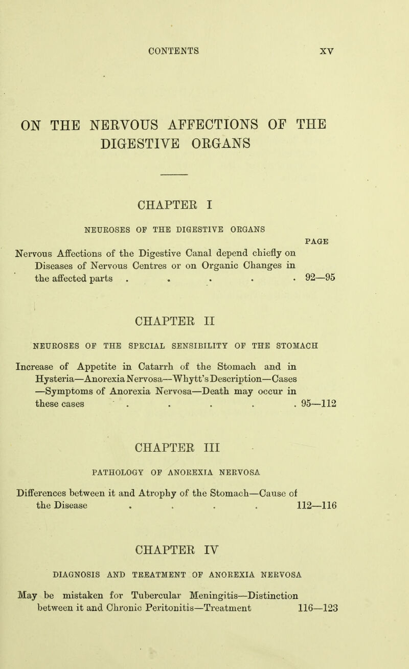 ON THE NERVOUS AFFECTIONS OF THE DIGESTIVE ORGANS CHAPTER I NEUROSES OF THE DIGESTIVE OEGANS PAGE Nervous Affections of the Digestive Canal depend chiefly on Diseases of Nervous Centres or on Organic Changes in the affected parts ..... 92—95 CHAPTER II NEUEOSES OF THE SPECIAL SENSIBILITY OF THE STOMACH Increase of Appetite in Catarrh of the Stomach and in Hysteria—Anorexia Nervosa—Whytt's Description—Cases —Symptoms of Anorexia Nervosa—Death may occur in these cases . . . . . 95—112 CHAPTER III PATHOLOGY OF ANOEBXIA NEEVOSA Differences between it and Atrophy of the Stomach—Cause of the Disease .... 112—116 CHAPTER IV DIAGNOSIS AND TEEATMENT OF ANOEEXIA NEEVOSA May be mistaken for Tubercular Meningitis—Distinction between it and Chronic Peritonitis—Treatment 116—123