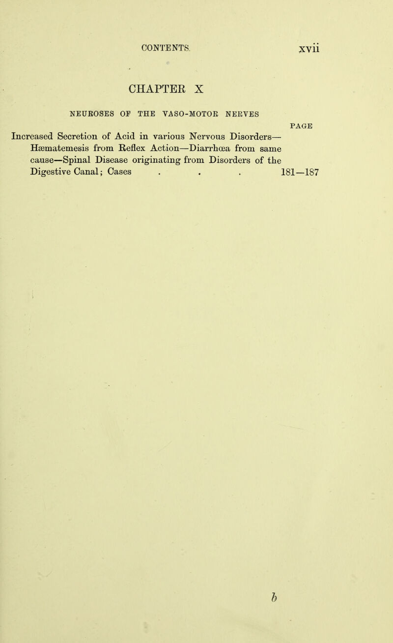 CHAPTER X NEUEOSES OP THE VASO-MOTOE NEEVES PAGE Increased Secretion of Acid in various Nervous Disorders— Hsematemesis from Reflex Action—Diarrhoea from same cause—Spinal Disease originating from Disorders of the Digestive Canal; Cases . . . 181—187 b