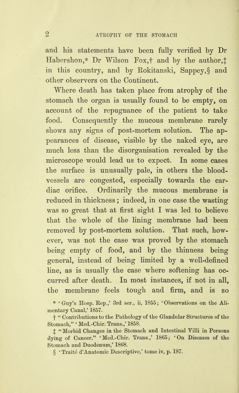 and his statements have been fully verified by Dr Haberslion,* Dr Wilson Fox,t and by the author^ in this country, and by Rokitanski, Sappey,§ and other observers on the Continent. Where death has taken place from atrophy of the stomach the organ is usually found to be empty, on account of the repugnance of the patient to take food. Consequently the mucous membrane rarely shows any signs of post-mortem solution. The ap- pearances of disease, visible by the naked eye, are much less than the disorganisation revealed by the microscope would lead us to expect. In some cases the surface is unusually pale, in others the blood- vessels are congested, especially towards the car- diac orifice. Ordinarily the mucous membrane is reduced in thickness; indeed, in one case the wasting was so great that at first sight I was led to believe that the whole of the lining membrane had been removed by post-mortem solution. That such, how- ever, was not the case was proved by the stomach being empty of food, and by the thinness being general, instead of being limited by a well-defined line, as is usually the case where softening has oc- curred after death. In most instances, if not in all, the membrane feels tough and firm, and is so * 'Guy's Hosp. Rep.,' 3rd ser., ii, 1855; 'Observations on the Ali- mentary Canal,' 1857. ■j-  Contributions to the Pathology of the Glandular Structures of the Stomach, ' Med.-Chir. Trans.,' 1858. i  Morbid Changes in the Stomach and Intestinal Villi in Persons dying of Cancer, 'Med.-Chir. Trans.,' 1865; 'On Diseases of the Stomach and Duodenum,' 1868. § ' Traite d'Anatomie Descriptive,' tome iv, p. 187.