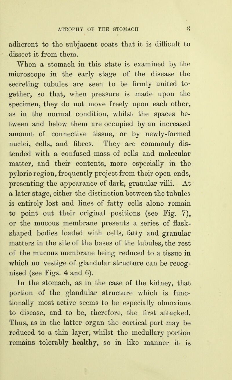 adherent to the subjacent coats that it is difficult to dissect it from them. When a stomach in this state is examined by the microsco])e in the early stage of the disease the secreting tubules are seen to be firmly united to- gether, so that, when pressure is made upon the specimen, they do not move freely upon each other, as in the normal condition, whilst the spaces be- tween and below them are occupied by an increased amount of connective tissue, or by newly-formed nuclei, cells, and fibres. They are commonly dis- tended with a confused mass of cells and molecular matter, and their contents, more especially in the pyloric region, frequently project from their open ends, presenting the appearance of dark, granular villi. At a later stage, either the distinction between the tubules is entirely lost and lines of fatty cells alone remain to point out their original positions (see Fig. 7), or the mucous membrane presents a series of flask- shaped bodies loaded with cells, fatty and granular matters in the site of the bases of the tubules, the rest of the mucous membrane being reduced to a tissue in which no vestige of glandular structure can be recog- nised (see Figs. 4 and 6). In the stomach, as in the case of the kidney, that portion of the glandular structure which is func- tionally most active seems to be especially obnoxious to disease, and to be, therefore, the first attacked. Thus, as in the latter organ the cortical part may be reduced to a thin layer, whilst the medullary portion remains tolerably healthy, so in like manner it is