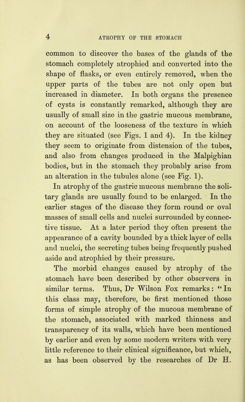 common to discover tlie bases of the glands of the stomach completely atrophied and converted into the shape of flasks, or even entirely removed, when the upper parts of the tubes are not only open but increased in diameter. In both organs the presence of cysts is constantly remarked, although they are usually of small size in the gastric mucous membrane, on account of the looseness of the texture in which they are situated (see Figs. 1 and 4). In the kidney they seem to originate from distension of the tubes, and also from changes produced in the Malpighian bodies, but in the stomach they probably arise from an alteration in the tubules alone (see Fig. 1). In atrophy of the gastric mucous membrane the soli- tary glands are usually found to be enlarged. In the earlier stages of the disease they form round or oval masses of small cells and nuclei surrounded by connec- tive tissue. At a later period they often present the appearance of a cavity bounded by a thick layer of cells and nuclei, the secreting tubes being frequently pushed aside and atrophied by their pressure. The morbid changes caused by atrophy of the stomach have been described by other observers in similar terms. Thus, Dr Wilson Fox remarks : In this class may, therefore, be first mentioned those forms of simple atrophy of the mucous membrane of the stomach, associated with marked thinness and transparency of its walls, which have been mentioned by earlier and even by some modern writers with very little reference to their clinical significance, but which, as has been observed by the researches of Dr H.