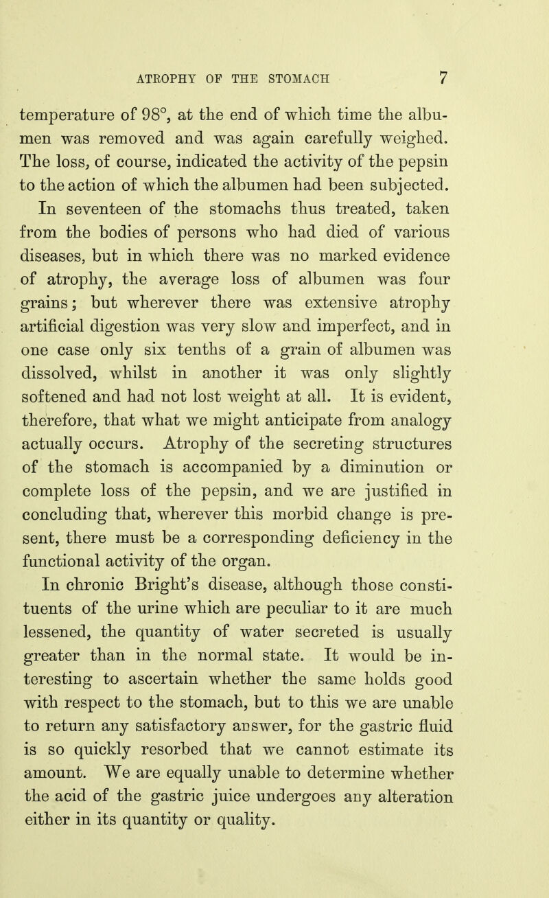 temperature of 98°, at the end of which time the albu- men was removed and was again carefully weighed. The loss, of course, indicated the activity of the pepsin to the action of which the albumen had been subjected. In seventeen of the stomachs thus treated, taken from the bodies of persons who had died of various diseases, but in which there was no marked evidence of atrophy, the average loss of albumen was four grains; but wherever there was extensive atrophy artificial digestion was very slow and imperfect, and in one case only six tenths of a grain of albumen was dissolved, whilst in another it was only slightly softened and had not lost weight at all. It is evident, therefore, that what we might anticipate from analogy actually occurs. Atrophy of the secreting structures of the stomach is accompanied by a diminution or complete loss of the pepsin, and we are justified in concluding that, wherever this morbid change is pre- sent, there must be a corresponding deficiency in the functional activity of the organ. In chronic Bright's disease, although those consti- tuents of the urine which are peculiar to it are much lessened, the quantity of water secreted is usually greater than in the normal state. It would be in- teresting to ascertain whether the same holds good with respect to the stomach, but to this we are unable to return any satisfactory answer, for the gastric fluid is so quickly resorbed that we cannot estimate its amount. We are equally unable to determine whether the acid of the gastric juice undergoes any alteration either in its quantity or quality.