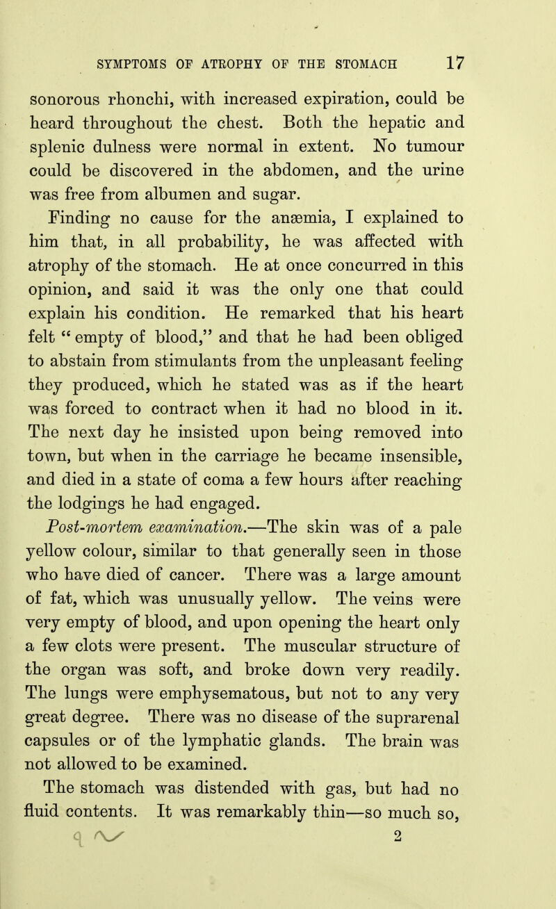 sonorous rhonclii, with increased expiration, could be heard throughout the chest. Both the hepatic and splenic dulness were normal in extent. No tumour could be discovered in the abdomen, and the urine was free from albumen and sugar. Finding no cause for the anaemia, I explained to him that, in all probability, he was affected with atrophy of the stomach. He at once concurred in this opinion, and said it was the only one that could explain his condition. He remarked that his heart felt  empty of blood, and that he had been obliged to abstain from stimulants from the unpleasant feeling they produced, which he stated was as if the heart was forced to contract when it had no blood in it. The next day he insisted upon being removed into town, but when in the carriage he became insensible, and died in a state of coma a few hours after reaching the lodgings he had engaged. Post-mortem examination.—The skin was of a pale yellow colour, similar to that generally seen in those who have died of cancer. There was a large amount of fat, which was unusually yellow. The veins were very empty of blood, and upon opening the heart only a few clots were present. The muscular structure of the organ was soft, and broke down very readily. The lungs were emphysematous, but not to any very great degree. There was no disease of the suprarenal capsules or of the lymphatic glands. The brain was not allowed to be examined. The stomach was distended with gas, but had no fluid contents. It was remarkably thin—so much so.