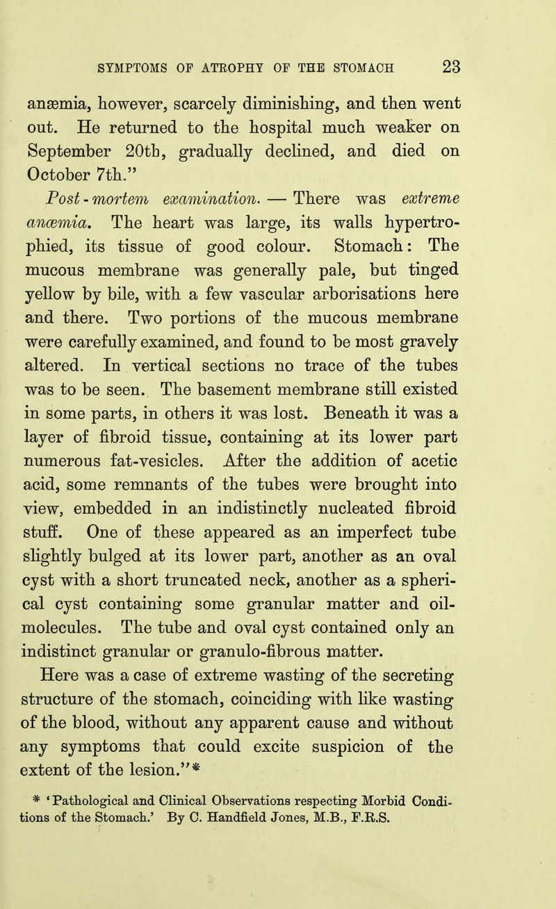 ansemia, however, scarcely diminislimg, and then went out. He returned to the hospital much weaker on September 20th, gradually declined, and died on October 7th. Post-mortem examination. — There was extreme ancemia. The heart was large, its walls hypertro- phied, its tissue of good colour. Stomach: The mucous membrane was generally pale, but tinged yellow by bile, with a few vascular arborisations here and there. Two portions of the mucous membrane were carefully examined, and found to be most gravely altered. In vertical sections no trace of the tubes was to be seen. The basement membrane still existed in some parts, in others it was lost. Beneath it was a layer of fibroid tissue, containing at its lower part numerous fat-vesicles. After the addition of acetic acid, some remnants of the tubes were brought into view, embedded in an indistinctly nucleated fibroid stuff. One of these appeared as an imperfect tube slightly bulged at its lower part, another as an oval cyst with a short truncated neck, another as a spheri- cal cyst containing some granular matter and oil- molecules. The tube and oval cyst contained only an indistinct granular or granulo-fibrous matter. Here was a case of extreme wasting of the secreting structure of the stomach, coinciding with like wasting of the blood, without any apparent cause and without any symptoms that could excite suspicion of the extent of the lesion.* * ' Pathological and Clinical Observations respecting Morbid Condi- tions of tbe Stomach.' By C. Handfield Jones, M.B., F.R.S.