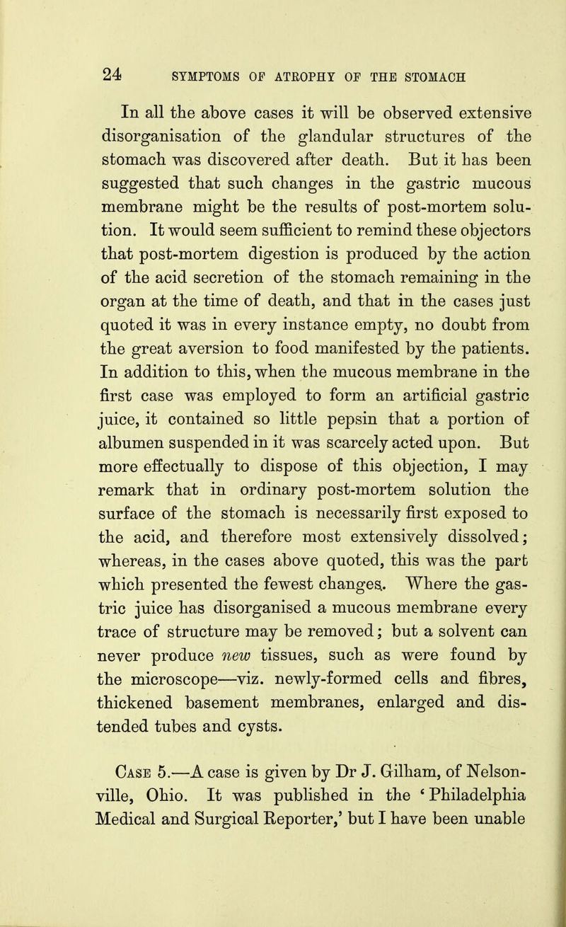 In all the above cases it will be observed extensive disorganisation of tlie glandular structures of tlie stomach was discovered after death. But it has been suggested that such changes in the gastric mucous membrane might be the results of post-mortem solu- tion. It would seem sufficient to remind these objectors that post-mortem digestion is produced by the action of the acid secretion of the stomach remaining in the organ at the time of death, and that in the cases just quoted it was in every instance empty, no doubt from the great aversion to food manifested by the patients. In addition to this, when the mucous membrane in the first case was employed to form an artificial gastric juice, it contained so little pepsin that a portion of albumen suspended in it was scarcely acted upon. But more effectually to dispose of this objection, I may remark that in ordinary post-mortem solution the surface of the stomach is necessarily first exposed to the acid, and therefore most extensively dissolved; whereas, in the cases above quoted, this was the part which presented the fewest changes^. Where the gas- tric juice has disorganised a mucous membrane every trace of structure may be removed; but a solvent can never produce new tissues, such as were found by the microscope—viz. newly-formed cells and fibres, thickened basement membranes, enlarged and dis- tended tubes and cysts. Case 5.—A case is given by Dr J. Gilham, of Nelson- ville, Ohio. It was published in the 'Philadelphia Medical and Surgical Reporter,' but I have been unable