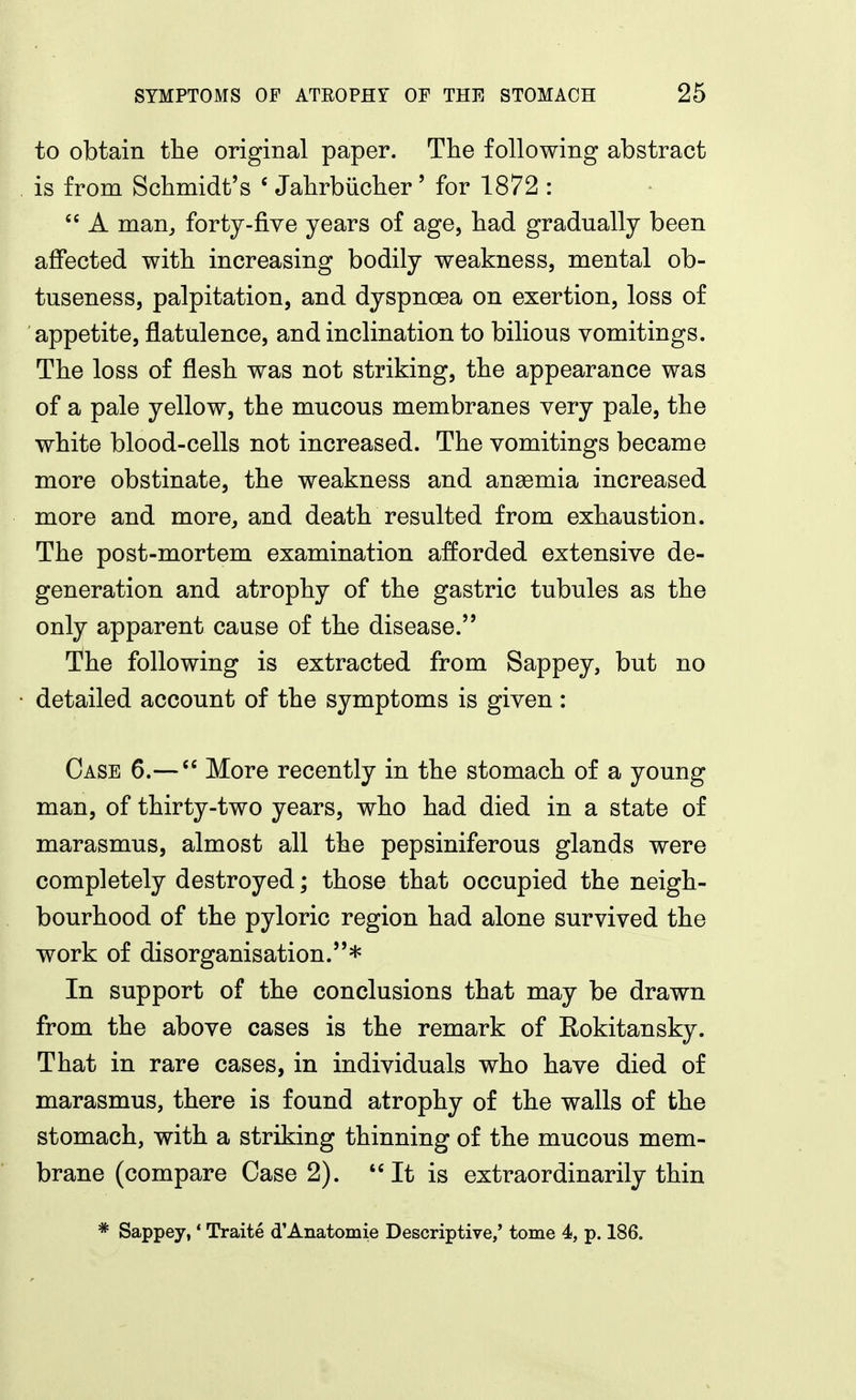 to obtain the original paper. The following abstract is from Schmidt's ' Jahrbiicher' for 1872 :  A man, forty-five years of age, had gradually been affected with increasing bodily weakness, mental ob- tuseness, palpitation, and dyspnoea on exertion, loss of appetite, flatulence, and inclination to bilious vomitings. The loss of flesh was not striking, the appearance was of a pale yellow, the mucous membranes very pale, the white blood-cells not increased. The vomitings became more obstinate, the weakness and anaemia increased more and more, and death resulted from exhaustion. The post-mortem examination afforded extensive de- generation and atrophy of the gastric tubules as the only apparent cause of the disease. The following is extracted from Sappey, but no detailed account of the symptoms is given: Case 6.—More recently in the stomach of a young man, of thirty-two years, who had died in a state of marasmus, almost all the pepsiniferous glands were completely destroyed; those that occupied the neigh- bourhood of the pyloric region had alone survived the work of disorganisation.* In support of the conclusions that may be drawn from the above cases is the remark of Rokitansky. That in rare cases, in individuals who have died of marasmus, there is found atrophy of the walls of the stomach, with a striking thinning of the mucous mem- brane (compare Case 2). ''It is extraordinarily thin * Sappey,' Traite d'Anatomie Descriptive/ tome 4, p. 186.