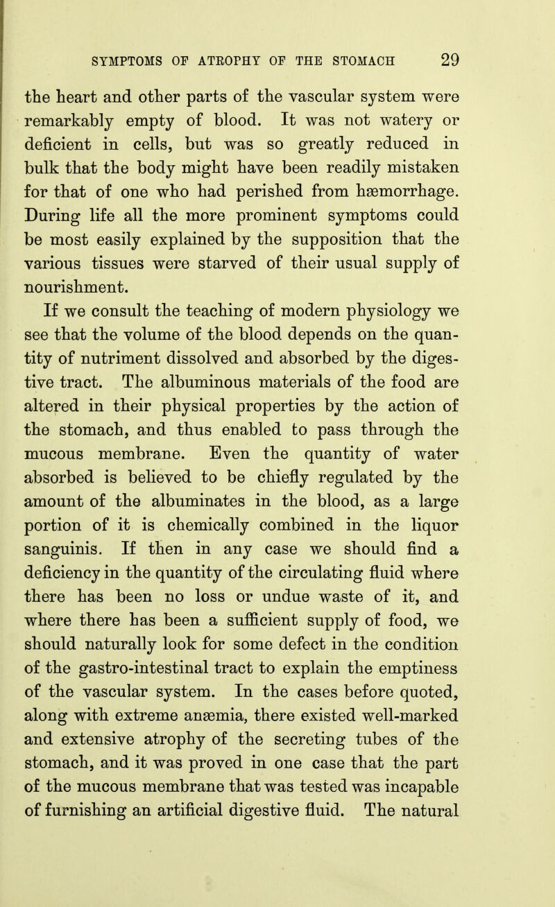 the heart and other parts of the vascular system were remarkably empty of blood. It was not watery or deficient in cells, but was so greatly reduced in bulk that the body might have been readily mistaken for that of one who had perished from haamorrhage. During life all the more prominent symptoms could be most easily explained by the supposition that the various tissues were starved of their usual supply of nourishment. If we consult the teaching of modern physiology we see that the volume of the blood depends on the quan- tity of nutriment dissolved and absorbed by the diges- tive tract. The albuminous materials of the food are altered in their physical properties by the action of the stomach, and thus enabled to pass through the mucous membrane. Even the quantity of water absorbed is believed to be chiefly regulated by the amount of the albuminates in the blood, as a large portion of it is chemically combined in the liquor sanguinis. If then in any case we should find a deficiency in the quantity of the circulating fluid where there has been no loss or undue waste of it, and where there has been a sufficient supply of food, we should naturally look for some defect in the condition of the gastro-intestinal tract to explain the emptiness of the vascular system. In the cases before quoted, along with extreme anaemia, there existed well-marked and extensive atrophy of the secreting tubes of the stomach, and it was proved in one case that the part of the mucous membrane that was tested was incapable of furnishing an artificial digestive fluid. The natural