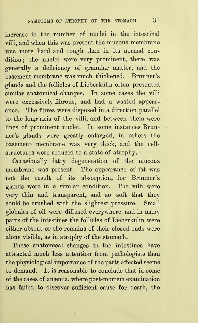 increase in the number of nuclei in the intestinal villi, and when this was present the mucous membrane was more hard and tough than in its normal con- dition; the nuclei were very prominent, there was generally a deficiency of granular matter, and the basement membrane was much thickened. Brunner's glands and the follicles of Lieberkiihn often presented similar anatomical changes. In some cases the villi were excessively fibrous, and had a wasted appear- ance. The fibres were disposed in a direction parallel to the long axis of the villi, and between them were lines of prominent nuclei. In some instances Brun- ner's glands were greatly enlarged, in others the basement membrane was very thick, and the cell- structures were reduced to a state of atrophy. Occasionally fatty degeneration of the mucous membrane was present. The appearance of fat was not the result of its absorption, for Brunner's glands were in a similar condition. The villi were very thin and transparent, and so soft that they could be crushed with the slightest pressure. Small globules of oil were diffused everywhere, and in many parts of the intestines the follicles of Lieberkiihn were either absent or the remains of their closed ends were alone visible, as in atrophy of the stomach. These anatomical changes in the intestines have attracted much less attention from pathologists than the physiological importance of the parts affected seems to demand. It is reasonable to conclude that in some of the cases of anasmia, where post-mortem examination has failed to discover suflQ.cient cause for death, the