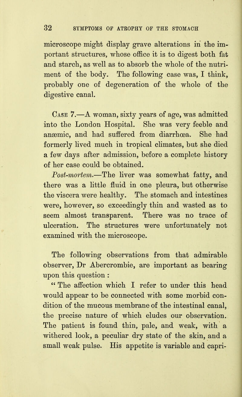 microscope miglit display grave alterations in tlie im- portant structures, wliose office it is to digest both fat and starch, as well as to absorb the whole of the nutri- ment of the body. The following case was, I think, probably one of degeneration of the whole of the digestive canal. Case 7.—A woman, sixty years of age, was admitted into the London Hospital. She was very feeble and an83mic, and had suffered from diarrhoea. She had formerly lived much in tropical climates, but she died a few days after admission, before a complete history of her case could be obtained. Post-mortem.—The liver was somewhat fatty, and there was a little fluid in one pleura, but otherwise the viscera were healthy. The stomach and intestines were, however, so exceedingly thin and wasted as to seem almost transparent. There was no trace of ulceration. The structures were unfortunately not examined with the microscope. The following observations from that admirable observer, Dr Abercrombie, are important as bearing upon this question :  The affection which I refer to under this head would appear to be connected with some morbid con- dition of the mucous membrane of the intestinal canal, the precise nature of which eludes our observation. The patient is found thin, pale, and weak, with a withered look, a peculiar dry state of the skin, and a small weak pulse. His appetite is variable and capri-