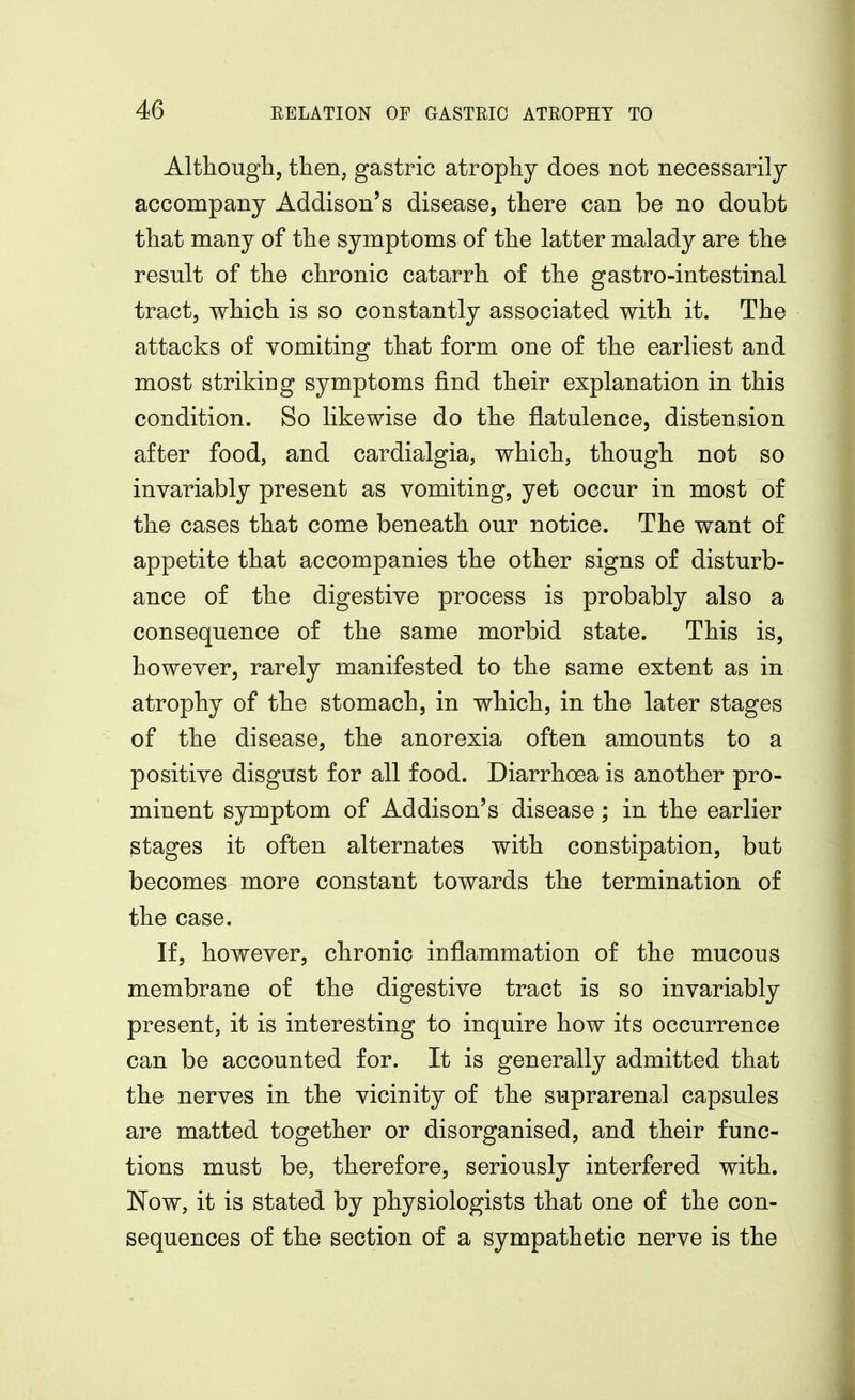 Although, then, gastric atrophy does not necessarily accompany Addison's disease, there can be no doubt that many of the symptoms of the latter malady are the result of the chronic catarrh of the gastro-intestinal tract, which is so constantly associated with it. The attacks of vomiting that form one of the earliest and most striking symptoms find their explanation in this condition. So likewise do the flatulence, distension after food, and cardialgia, which, though not so invariably present as vomiting, yet occur in most of the cases that come beneath our notice. The want of appetite that accompanies the other signs of disturb- ance of the digestive process is probably also a consequence of the same morbid state. This is, however, rarely manifested to the same extent as in atrophy of the stomach, in which, in the later stages of the disease, the anorexia often amounts to a positive disgust for all food. Diarrhoea is another pro- minent symptom of Addison's disease; in the earlier stages it often alternates with constipation, but becomes more constant towards the termination of the case. If, however, chronic inflammation of the mucous membrane of the digestive tract is so invariably present, it is interesting to inquire how its occurrence can be accounted for. It is generally admitted that the nerves in the vicinity of the suprarenal capsules are matted together or disorganised, and their func- tions must be, therefore, seriously interfered with. Now, it is stated by physiologists that one of the con- sequences of the section of a sympathetic nerve is the