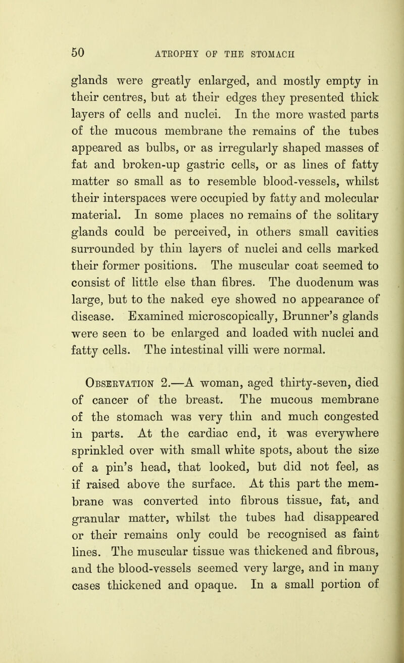 glands were greatly enlarged, and mostly empty in their centres, but at their edges they presented thick layers of cells and nuclei. In the more wasted parts of the mucous membrane the remains of the tubes appeared as bulbs, or as irregularly shaped masses o£ fat and broken-up gastric cells, or as lines of fatty matter so small as to resemble blood-vessels, whilst their interspaces were occupied by fatty and molecular material. In some places no remains of the solitary glands could be perceived, in others small cavities surrounded by thin layers of nuclei and cells marked their former positions. The muscular coat seemed to consist of little else than fibres. The duodenum was large, but to the naked eye showed no appearance of disease. Examined microscopically, Brunner's glands were seen to be enlarged and loaded with nuclei and fatty cells. The intestinal villi were normal. Observation 2.—A woman, aged thirty-seven, died of cancer of the breast. The mucous membrane of the stomach was very thin and much congested in parts. At the cardiac end, it was everywhere sprinkled over with small white spots, about the size of a pin's head, that looked, but did not feel, as if raised above the surface. At this part the mem- brane was converted into fibrous tissue, fat, and granular matter, whilst the tubes had disappeared or their remains only could be recognised as faint lines. The muscular tissue was thickened and fibrous, and the blood-vessels seemed very large, and in many cases thickened and opaque. In a small portion of