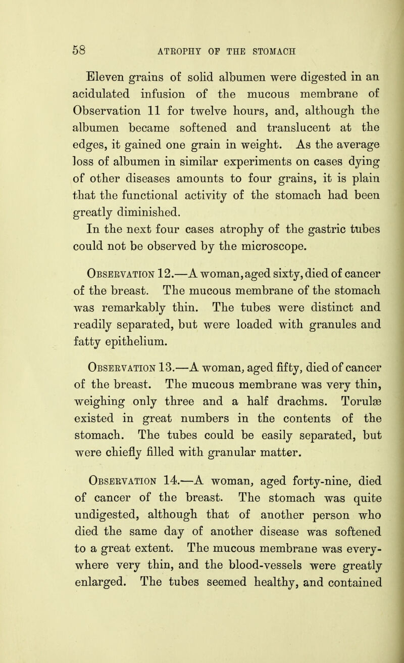 Eleven grains of solid albumen were digested in an acidulated infusion of the mucous membrane of Observation 11 for twelve hours, and, although the albumen became softened and translucent at the edges, it gained one grain in weight. As the average loss of albumen in similar experiments on cases dying of other diseases amounts to four grains, it is plain that the functional activity of the stomach had been greatly diminished. In the next four cases atrophy of the gastric tubes could not be observed by the microscope. Obseevation 12.—A woman,aged sixty, died of cancer of the breast. The mucous membrane of the stomach was remarkably thin. The tubes were distinct and readily separated, but were loaded with granules and fatty epithelium. Observation 13.—A woman, aged fifty, died of cancer of the breast. The mucous membrane was very thin, weighing only three and a half drachms. Torulse existed in great numbers in the contents of the stomach. The tubes could be easily separated, but were chiefly filled with granular matter. Observation 14.—A woman, aged forty-nine, died of cancer of the breast. The stomach was quite undigested, although that of another person who died the same day of another disease was softened to a great extent. The mucous membrane was every- where very thin, and the blood-vessels were greatly enlarged. The tubes seemed healthy, and contained