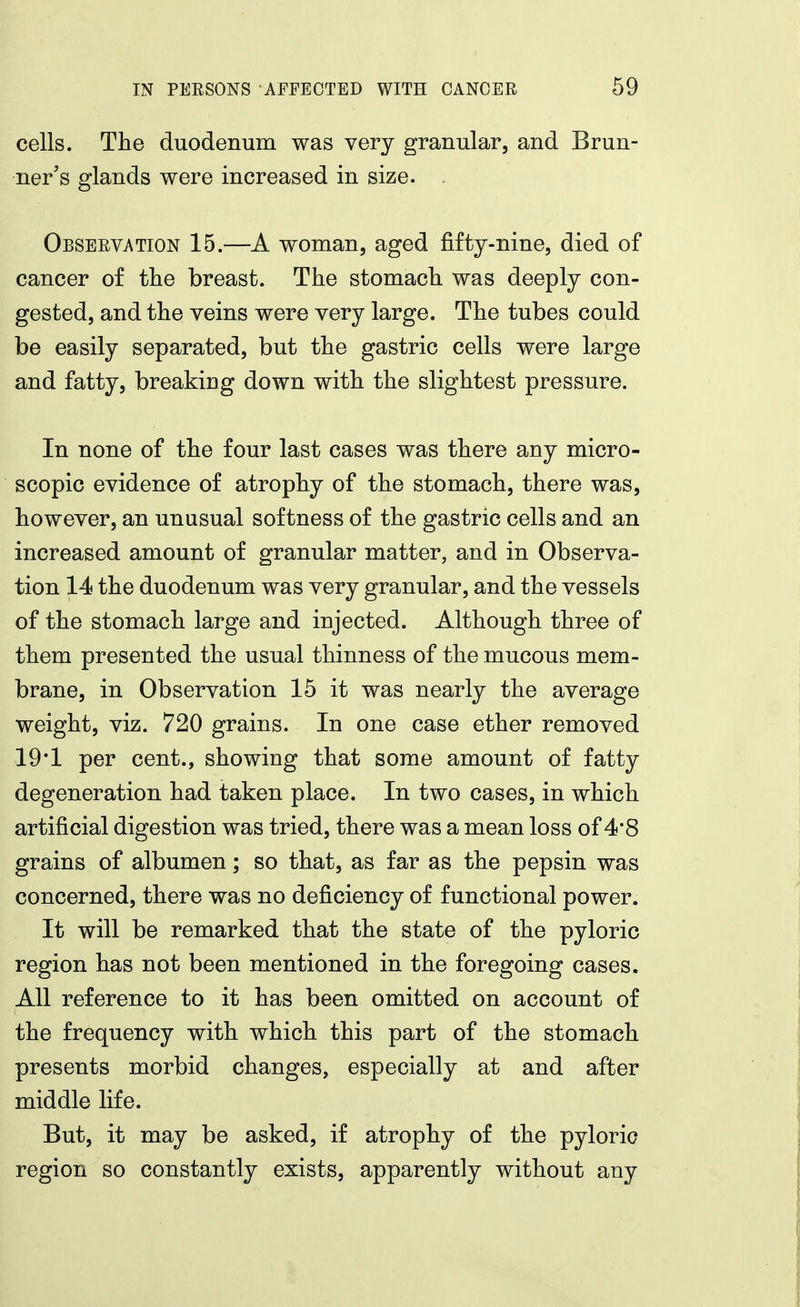 cells. The duodenum was very granular, and Brun- ner's glands were increased in size. . Obseevation 15.—A woman, aged fifty-nine, died of cancer of tlie breast. The stomach was deeply con- gested, and the veins were very large. The tubes could be easily separated, but the gastric cells were large and fatty, breaking down with the slightest pressure. In none of the four last cases was there any micro- scopic evidence of atrophy of the stomach, there was, however, an unusual softness of the gastric cells and an increased amount of granular matter, and in Observa- tion 14 the duodenum was very granular, and the vessels of the stomach large and injected. Although three of them presented the usual thinness of the mucous mem- brane, in Observation 15 it was nearly the average weight, viz. 720 grains. In one case ether removed 19*1 per cent., showing that some amount of fatty degeneration had taken place. In two cases, in which artificial digestion was tried, there was a mean loss of 4*8 grains of albumen; so that, as far as the pepsin was concerned, there was no deficiency of functional power. It will be remarked that the state of the pyloric region has not been mentioned in the foregoing cases. All reference to it has been omitted on account of the frequency with which this part of the stomach presents morbid changes, especially at and after middle life. But, it may be asked, if atrophy of the pyloric region so constantly exists, apparently without any