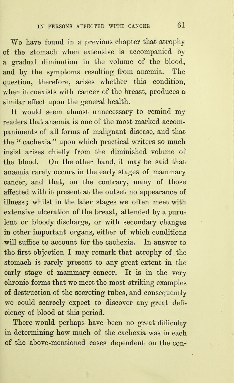 We have found in a previous chapter that atrophy of the stomach when extensive is accompanied by a gradual diminution in the volume of the blood, and by the symptoms resulting from anaemia. The question, therefore, arises whether this condition, when it coexists with cancer of the breast, produces a similar effect upon the general health. It would seem almost unnecessary to remind my readers that anemia is one of the most marked accom- paniments of all forms of malignant disease, and that the  cachexia upon which practical writers so much insist arises chiefly from the diminished volume of the blood. On the other hand, it may be said that ansemia rarely occurs in the early stages of mammary cancer, and that, on the contrary, many of those affected with it present at the outset no appearance of illness; whilst in the later stages we often meet with extensive ulceration of the breast, attended by a puru- lent or bloody discharge, or with secondary changes in other important organs, either of which conditions will suflB.ce to account for the cachexia. In answer to the first objection I may remark that atrophy of the stomach is rarely present to any great extent in the early stage of mammary cancer. It is in the very chronic forms that we meet the most striking examples of destruction of the secreting tubes, and consequently we could scarcely expect to discover any great defi- ciency of blood at this period. There would perhaps have been no great difficulty in determining how much of the cachexia was in each of the above-mentioned cases dependent on the con-