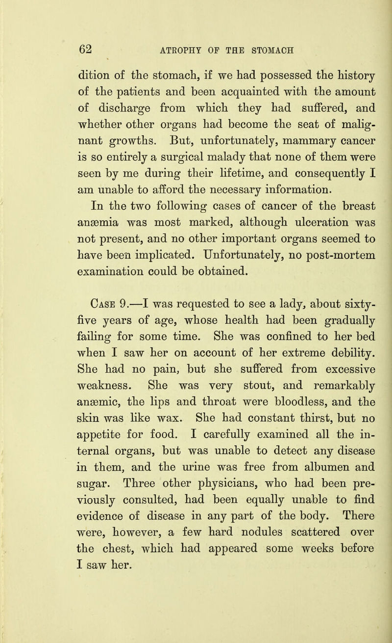 dition of the stomach, if we had possessed the history of the patients and been acquainted with the amount of discharge from which they had suffered, and whether other organs had become the seat of malig- nant growths. But, unfortunately, mammary cancer is so entirely a surgical malady that none of them were seen by me during their lifetime, and consequently I am unable to afford the necessary information. In the two following cases of cancer of the breast ansemia was most marked, although ulceration was not present, and no other important organs seemed to have been implicated. Unfortunately, no post-mortem examination could be obtained. Case 9.—I was requested to see a lady, about sixty- five years of age, whose health had been gradually failing for some time. She was confined to her bed when I saw her on account of her extreme debility. She had no pain, but she suffered from excessive weakness. She was very stout, and remarkably anaemic, the lips and throat were bloodless, and the skin was like wax. She had constant thirst, but no appetite for food. I carefully examined all the in- ternal organs, but was unable to detect any disease in them, and the urine was free from albumen and sugar. Three other physicians, who had been pre- viously consulted, had been equally unable to find evidence of disease in any part of the body. There were, however, a few hard nodules scattered over the chest, which had appeared some weeks before I saw her.