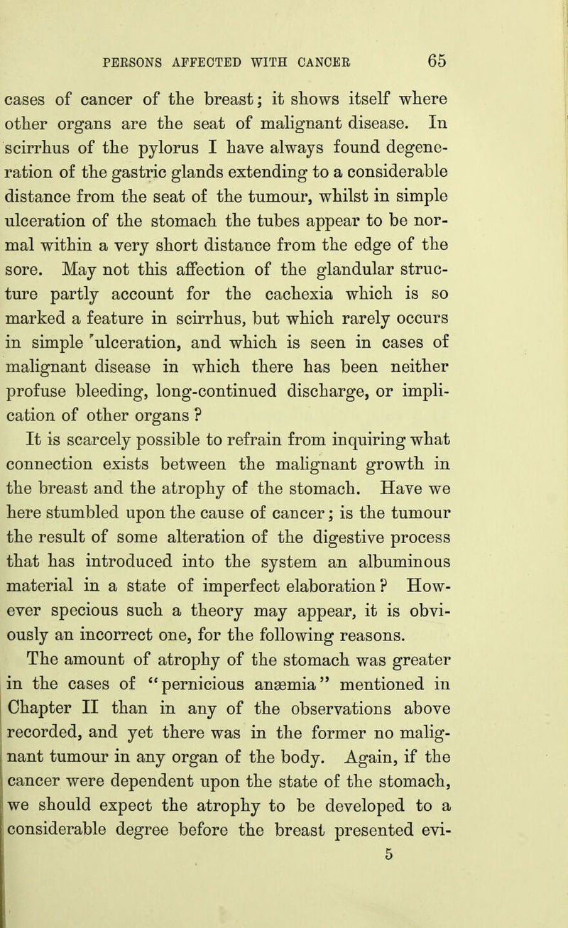 cases of cancer of the breast; it shows itself where other organs are the seat of malignant disease. In scirrhus of the pylorus I have always found degene- ration of the gastric glands extending to a considerable distance from the seat of the tumour, whilst in simple ulceration of the stomach the tubes appear to be nor- mal within a very short distance from the edge of the sore. May not this affection of the glandular struc- ture partly account for the cachexia which is so marked a feature in scirrhus, but which rarely occurs in simple ''ulceration, and which is seen in cases of malignant disease in which there has been neither profuse bleeding, long-continued discharge, or impli- cation of other organs ? It is scarcely possible to refrain from inquiring what connection exists between the malignant growth in the breast and the atrophy of the stomach. Have we here stumbled upon the cause of cancer; is the tumour the result of some alteration of the digestive process that has introduced into the system an albuminous material in a state of imperfect elaboration ? How- ever specious such a theory may appear, it is obvi- ously an incorrect one, for the following reasons. The amount of atrophy of the stomach was greater in the cases of ''pernicious anemia mentioned in Chapter II than in any of the observations above recorded, and yet there was in the former no malig- nant tumour in any organ of the body. Again, if the cancer were dependent upon the state of the stomach, we should expect the atrophy to be developed to a 1 considerable degree before the breast presented evi- 5