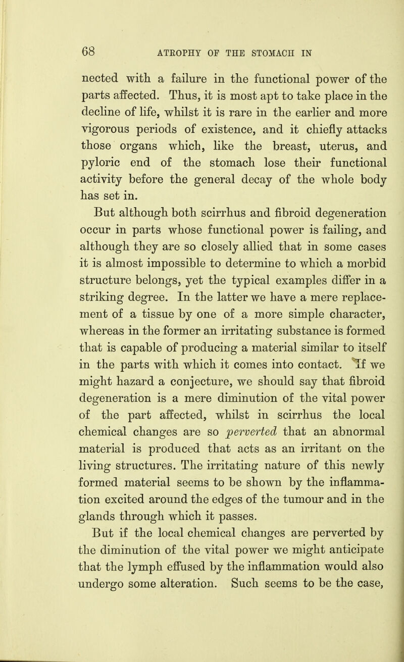 nected with a failure in tlie functional power of the parts affected. Thus, it is most apt to take place in the decline of life, whilst it is rare in the earlier and more vigorous periods of existence, and it chiefly attacks those organs which, like the breast, uterus, and pyloric end of the stomach lose their functional activity before the general decay of the whole body has set in. But although both scirrhus and fibroid degeneration occur in parts whose functional power is failing, and although they are so closely allied that in some cases it is almost impossible to determine to which a morbid structure belongs, yet the typical examples differ in a striking degree. In the latter we have a mere replace- ment of a tissue by one of a more simple character, whereas in the former an irritating substance is formed that is capable of producing a material similar to itself in the parts with which it comes into contact, ^f we might hazard a conjecture, we should say that fibroid degeneration is a mere diminution of the vital power of the part affected, whilst in scirrhus the local chemical changes are so jperverted that an abnormal material is produced that acts as an irritant on the living structures. The irritating nature of this newly formed material seems to be shown by the inflamma- tion excited around the edges of the tumour and in the glands through which it passes. But if the local chemical changes are perverted by the diminution of the vital power we might anticipate that the lymph effused by the inflammation would also undergo some alteration. Such seems to be the case,