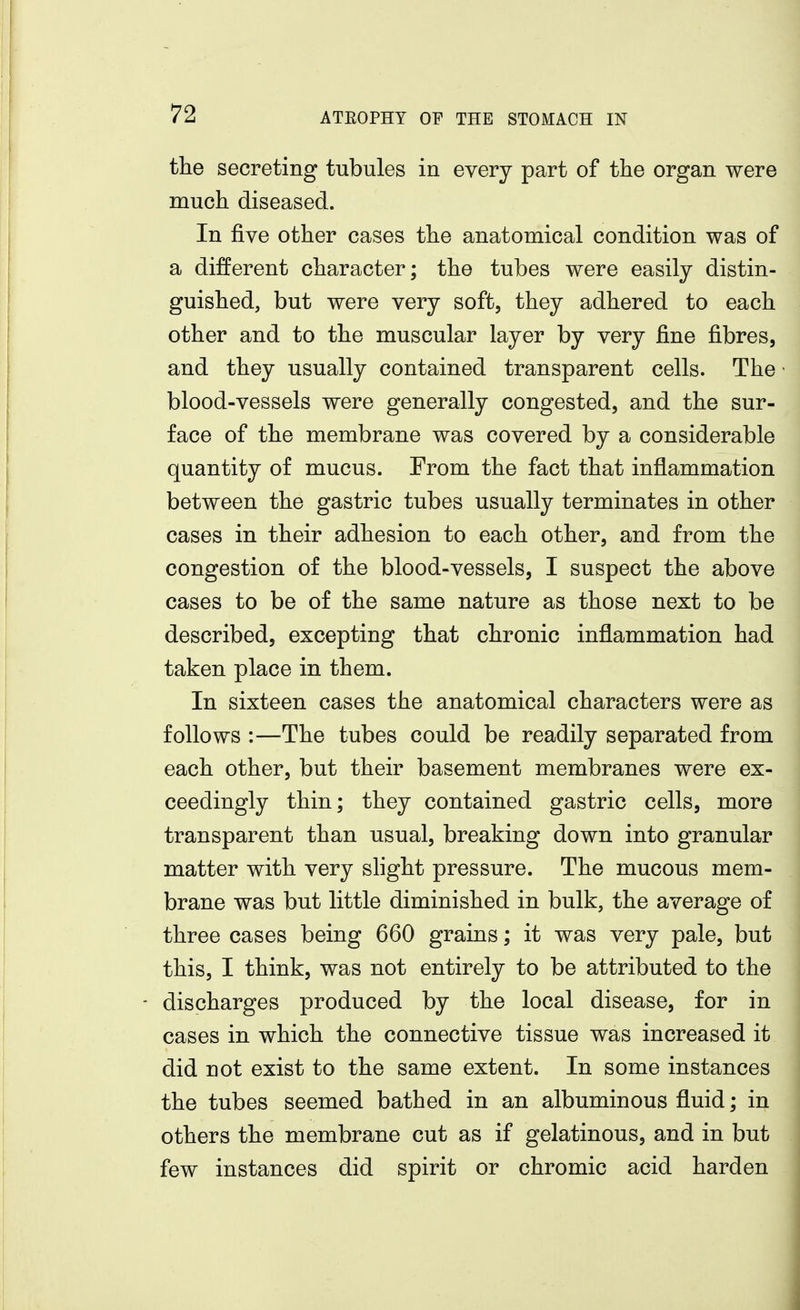 the secreting tubules in every part of the organ were much diseased. In five other cases the anatomical condition was of a different character; the tubes were easily distin- guished, but were very soft, they adhered to each other and to the muscular layer by very fine fibres, and they usually contained transparent cells. The blood-vessels were generally congested, and the sur- face of the membrane was covered by a considerable quantity of mucus. From the fact that inflammation between the gastric tubes usually terminates in other cases in their adhesion to each other, and from the congestion of the blood-vessels, I suspect the above cases to be of the same nature as those next to be described, excepting that chronic inflammation had taken place in them. In sixteen cases the anatomical characters were as follows :—The tubes could be readily separated from each other, but their basement membranes were ex- ceedingly thin; they contained gastric cells, more transparent than usual, breaking down into granular matter with very slight pressure. The mucous mem- brane was but little diminished in bulk, the average of three cases being 660 grains; it was very pale, but this, I think, was not entirely to be attributed to the discharges produced by the local disease, for in cases in which the connective tissue was increased it did not exist to the same extent. In some instances the tubes seemed bathed in an albuminous fluid; in others the membrane cut as if gelatinous, and in but few instances did spirit or chromic acid harden