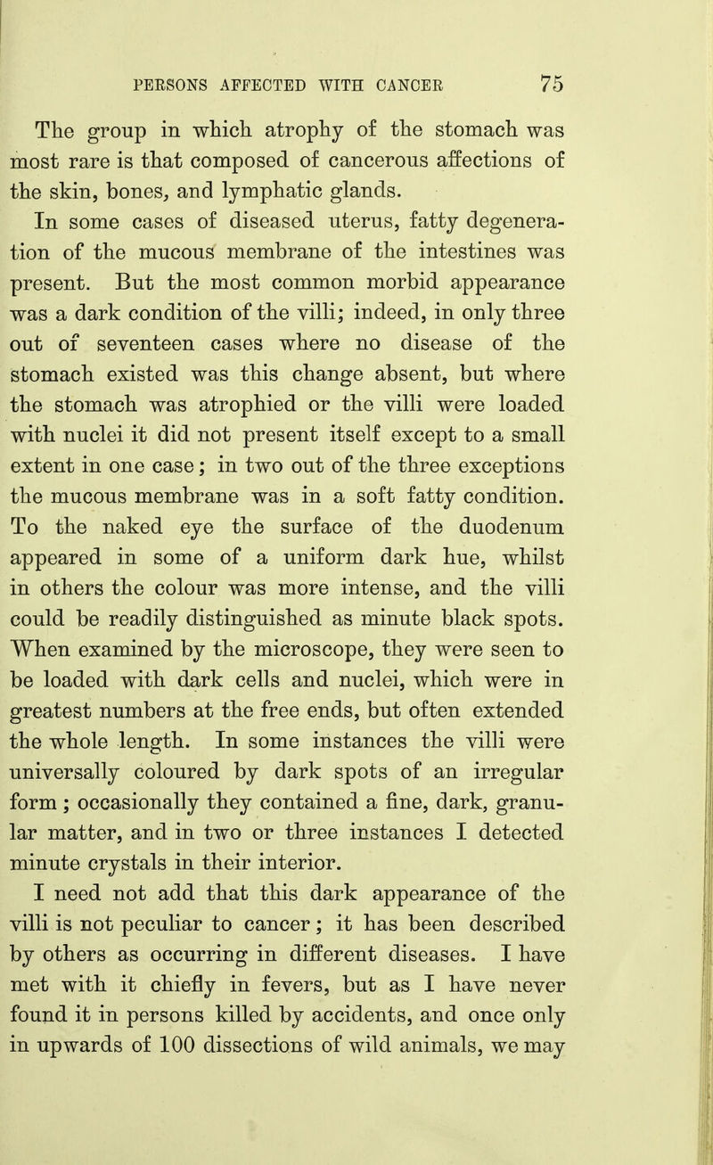 The group in wHch atrophy of the stomach was most rare is that composed of cancerous affections of the skin, bones^ and lymphatic glands. In some cases of diseased uterus, fatty degenera- tion of the mucous membrane of the intestines was present. But the most common morbid appearance was a dark condition of the villi; indeed, in only three out of seventeen cases where no disease of the stomach existed was this change absent, but where the stomach was atrophied or the villi were loaded with nuclei it did not present itself except to a small extent in one case; in two out of the three exceptions the mucous membrane was in a soft fatty condition. To the naked eye the surface of the duodenum appeared in some of a uniform dark hue, whilst in others the colour was more intense, and the villi could be readily distinguished as minute black spots. When examined by the microscope, they were seen to be loaded with dark cells and nuclei, which were in greatest numbers at the free ends, but often extended the whole length. In some instances the villi were universally coloured by dark spots of an irregular form; occasionally they contained a fine, dark, granu- lar matter, and in two or three instances I detected minute crystals in their interior. I need not add that this dark appearance of the villi is not peculiar to cancer; it has been described by others as occurring in different diseases. I have met with it chiefly in fevers, but as I have never found it in persons killed by accidents, and once only in upwards of 100 dissections of wild animals, we may