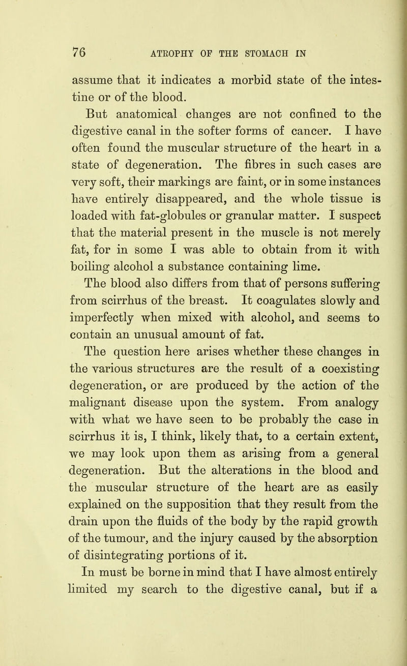 assume that it indicates a morbid state of the intes- tine or of the blood. But anatomical changes are not confined to the digestive canal in the softer forms of cancer. I have often found the muscular structure of the heart in a state of degeneration. The fibres in such cases are very soft, their markings are faint, or in some instances have entirely disappeared, and the whole tissue is loaded with fat-globules or granular matter. I suspect that the material present in the muscle is not merely fat, for in some I was able to obtain from it with boiling alcohol a substance containing lime. The blood also differs from that of persons suffering from scirrhus of the breast. It coagulates slowly and imperfectly when mixed with alcohol, and seems to contain an unusual amount of fat. The question here arises whether these changes in the various structures are the result of a coexisting degeneration, or are produced by the action of the malignant disease upon the system. From analogy with what we have seen to be probably the case in scirrhus it is, I think, likely that, to a certain extent, we may look upon them as arising from a general degeneration. But the alterations in the blood and the muscular structure of the heart are as easily explained on the supposition that they result from the drain upon the fluids of the body by the rapid growth of the tumour, and the injury caused by the absorption of disintegrating portions of it. In must be borne in mind that I have almost entirely limited my search to the digestive canal, but if a