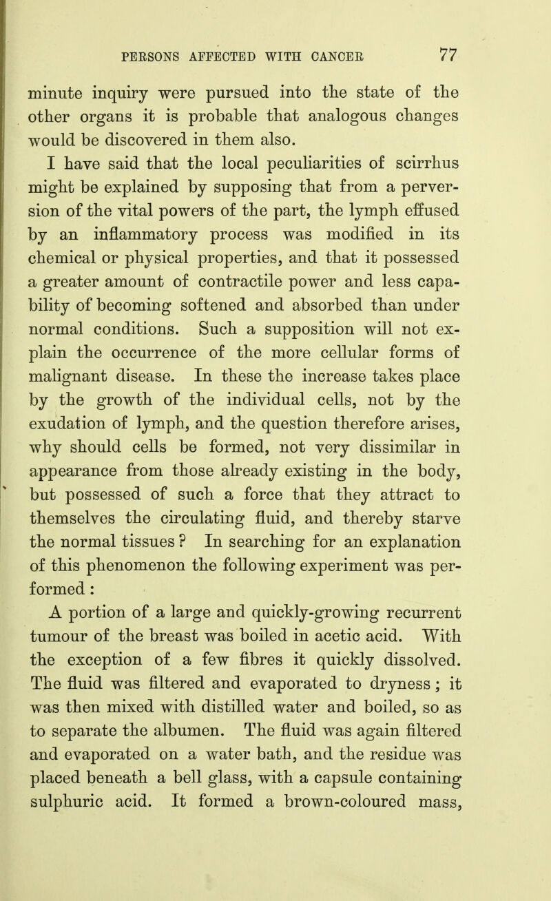 minute inquiry were pursued into the state of the other organs it is probable that analogous changes would be discovered in them also. I have said that the local peculiarities of scirrhus might be explained by supposing that from a perver- sion of the vital powers of the part, the lymph effused by an inflammatory process was modified in its chemical or physical properties, and that it possessed a greater amount of contractile power and less capa- bility of becoming softened and absorbed than under normal conditions. Such a supposition will not ex- plain the occurrence of the more cellular forms of malignant disease. In these the increase takes place by the growth of the individual cells, not by the exudation of lymph, and the question therefore arises, why should cells be formed, not very dissimilar in appearance from those already existing in the body, but possessed of such a force that they attract to themselves the circulating fluid, and thereby starve the normal tissues ? In searching for an explanation of this phenomenon the following experiment was per- formed : A portion of a large and quickly-growing recurrent tumour of the breast was boiled in acetic acid. With the exception of a few fibres it quickly dissolved. The fluid was filtered and evaporated to dryness; it was then mixed with distilled water and boiled, so as to separate the albumen. The fluid was again filtered and evaporated on a water bath, and the residue was placed beneath a bell glass, with a capsule containing sulphuric acid. It formed a brown-coloured mass,