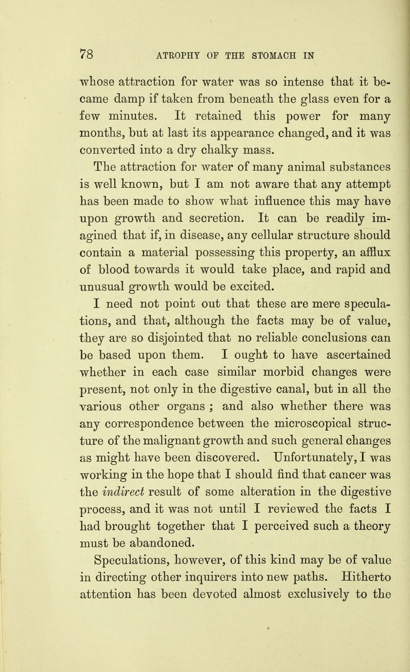 wliose attraction for water was so intense tliat it be- came damp if taken from beneath the glass even for a few minutes. It retained this power for many months, but at last its appearance changed, and it was converted into a dry chalky mass. The attraction for water of many animal substances is well known, but I am not aware that any attempt has been made to show what influence this may have upon growth and secretion. It can be readily im- agined that if, in disease, any cellular structure should contain a material possessing this property, an afflux of blood towards it would take place, and rapid and unusual growth would be excited. I need not point out that these are mere specula- tions, and that, although the facts may be of value, they are so disjointed that no reliable conclusions can be based upon them. I ought to have ascertained whether in each case similar morbid changes were present, not only in the digestive canal, but in all the various other organs ; and also whether there was any correspondence between the microscopical struc- ture of the malignant growth and such general changes as might have been discovered. Unfortunately, I was working in the hope that I should find that cancer was the indirect result of some alteration in the digestive process, and it was not until I reviewed the facts I had brought together that I perceived such a theory must be abandoned. Speculations, however, of this kind may be of value in directing other inquirers into new paths. Hitherto attention has been devoted almost exclusively to the