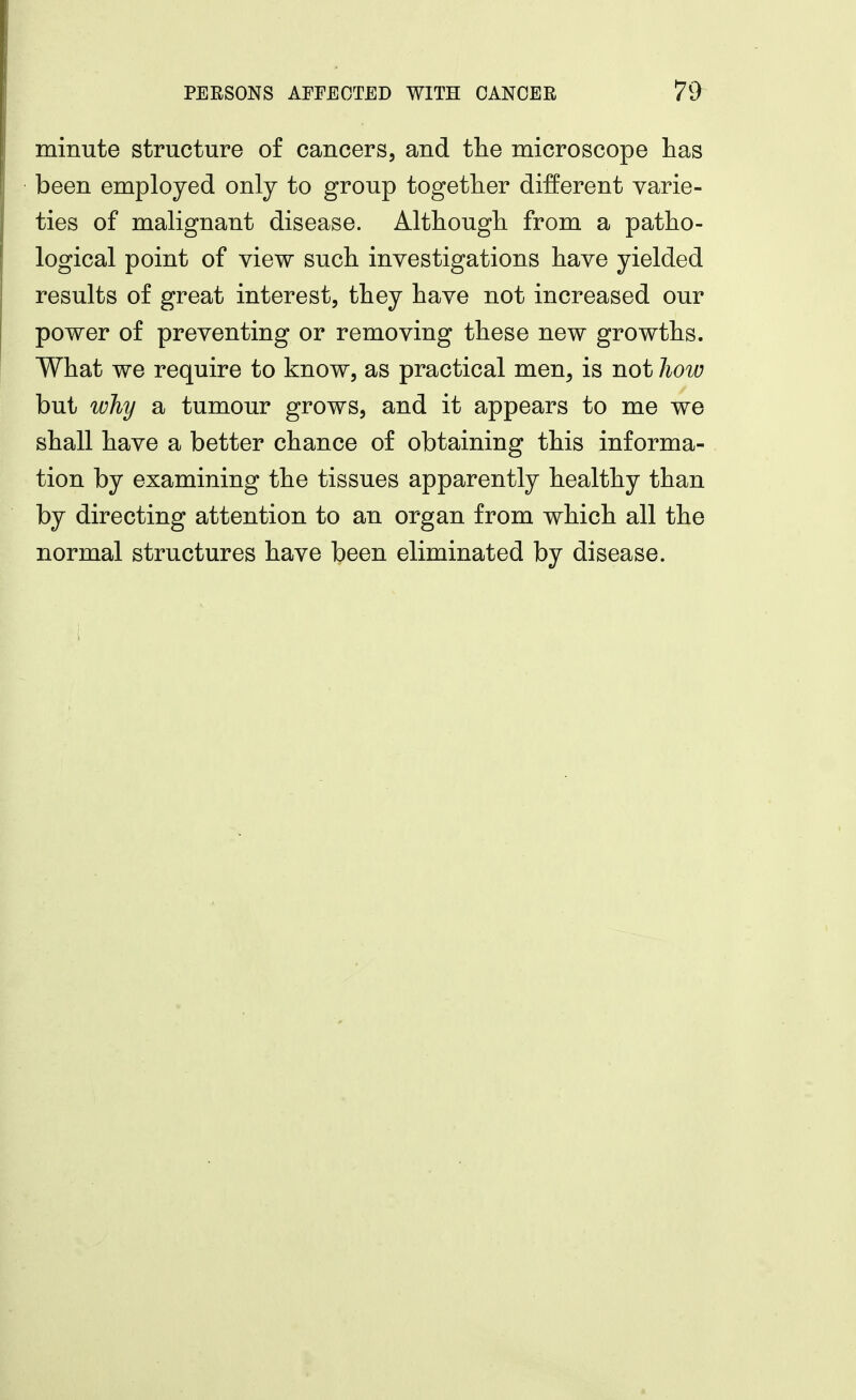minute structure of cancers, and the microscope has been employed only to group together different varie- ties of malignant disease. Although from a patho- logical point of view such investigations have yielded results of great interest, they have not increased our power of preventing or removing these new growths. What we require to know, as practical men, is not how but wliy a tumour grows, and it appears to me we shall have a better chance of obtaining this informa- tion by examining the tissues apparently healthy than by directing attention to an organ from which all the normal structures have eliminated by disease.