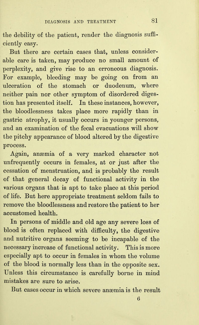 the debility of the patient, render the diagnosis suffi- ciently easy. But there are certain cases that, unless consider- able care is taken, may produce no small amount of perplexity, and give rise to an erroneous diagnosis. For example, bleeding may be going on from an ulceration of the stomach or duodenum, where neither pain nor other symptom of disordered diges- tion has presented itself. In these instances, however, the bloodies sues s takes place more rapidly than in gastric atrophy, it usually occurs in younger persons, and an examination of the fecal evacuations will show the pitchy appearance of blood altered by the digestive process. Again, anaemia of a very marked character not unfrequently occurs in females, at or just after the cessation of menstruation, and is probably the result of that general decay of functional activity in the various organs that is apt to take place at this period of life. But here appropriate treatment seldom fails to remove the bloodlessness and restore the patient to her accustomed health. In persons of middle and old age any severe loss of blood is often replaced with difficulty, the digestive and nutritive organs seeming to be incapable of the necessary increase of functional activity. This is more especially apt to occur in females in whom the volume of the blood is normally less than in the opposite sex. Unless this circumstance is carefully borne in mind mistakes are sure to arise. But cases occur in which severe anaemia is the result 6