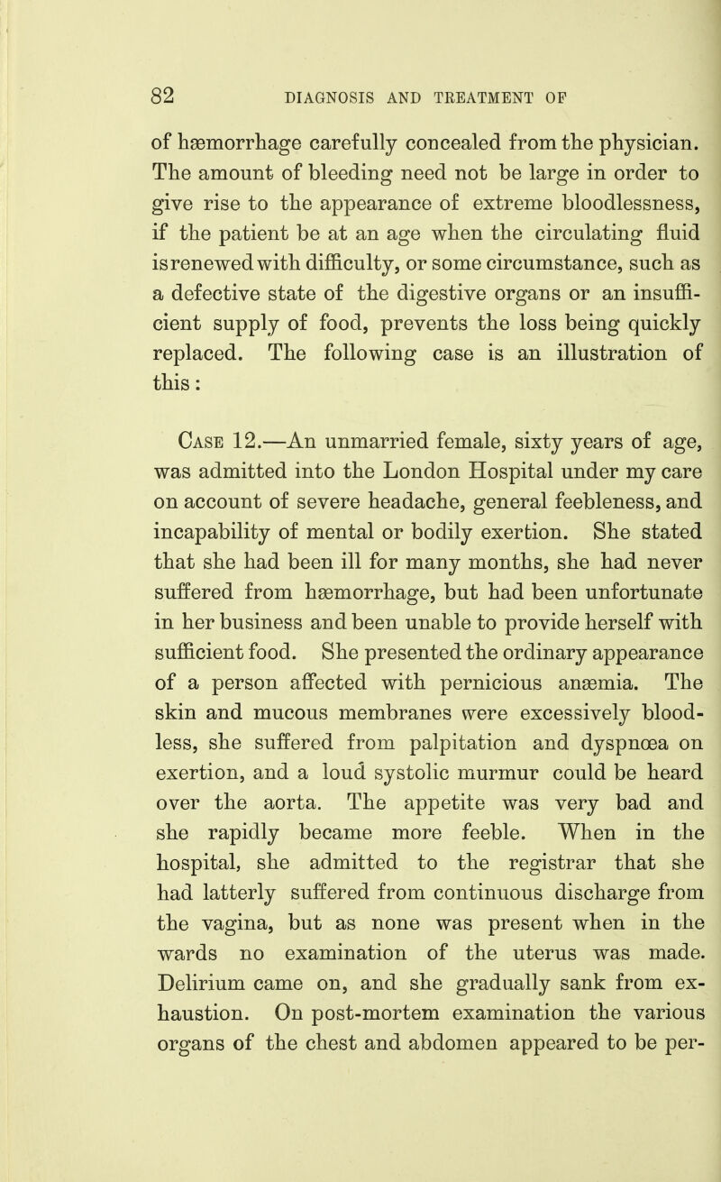 of hsemorrhage carefully concealed fromtlie physician. The amount of bleeding need not be large in order to give rise to the appearance of extreme bloodlessness, if the patient be at an age when the circulating fluid is renewed with difficulty, or some circumstance, such as a defective state of the digestive organs or an insuffi- cient supply of food, prevents the loss being quickly replaced. The following case is an illustration of this: Case 12.—An unmarried female, sixty years of age, was admitted into the London Hospital under my care on account of severe headache, general feebleness, and incapability of mental or bodily exertion. She stated that she had been ill for many months, she had never suffered from hemorrhage, but had been unfortunate in her business and been unable to provide herself with sufficient food. She presented the ordinary appearance of a person affected with pernicious ansemia. The skin and mucous membranes were excessively blood- less, she suffered from palpitation and dyspnoea on exertion, and a loud systolic murmur could be heard over the aorta. The appetite was very bad and she rapidly became more feeble. When in the hospital, she admitted to the registrar that she had latterly suffered from continuous discharge from the vagina, but as none was present when in the wards no examination of the uterus was made. Delirium came on, and she gradually sank from ex- haustion. On post-mortem examination the various organs of the chest and abdomen appeared to be per-