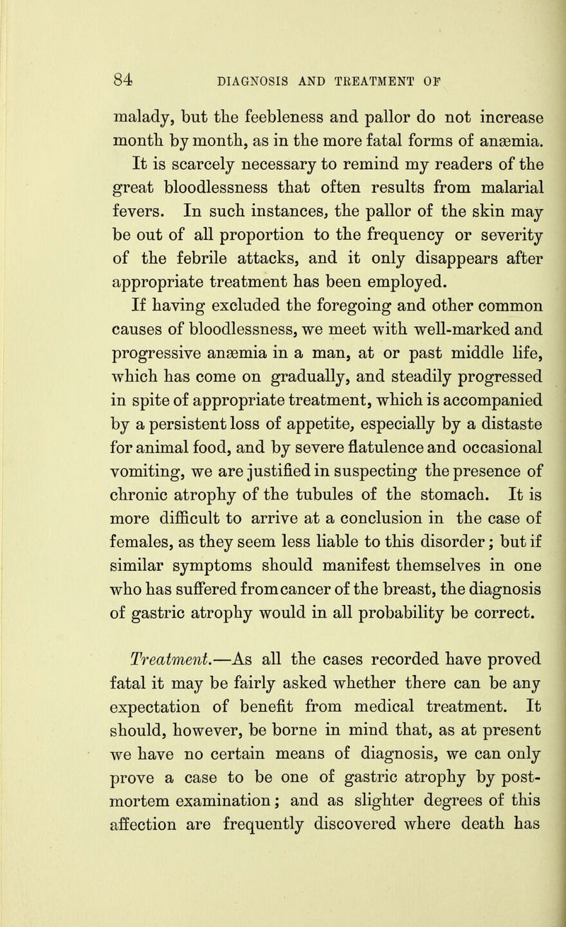 malady, but the feebleness and pallor do not increase month by month, as in the more fatal forms of anaemia. It is scarcely necessary to remind my readers of the great bloodlessness that often results from malarial fevers. In such instances, the pallor of the skin may be out of all proportion to the frequency or severity of the febrile attacks, and it only disappears after appropriate treatment has been employed. If having excluded the foregoing and other common causes of bloodlessness, we meet with well-marked and progressive anaemia in a man, at or past middle life, which has come on gradually, and steadily progressed in spite of appropriate treatment, which is accompanied by a persistent loss of appetite, especially by a distaste for animal food, and by severe flatulence and occasional vomiting, we are justified in suspecting the presence of chronic atrophy of the tubules of the stomach. It is more difficult to arrive at a conclusion in the case of females, as they seem less liable to this disorder; but if similar symptoms should manifest themselves in one who has suffered from cancer of the breast, the diagnosis of gastric atrophy would in all probability be correct. Treatment,—As all the cases recorded have proved fatal it may be fairly asked whether there can be any expectation of benefit from medical treatment. It should, however, be borne in mind that, as at present we have no certain means of diagnosis, we can only prove a case to be one of gastric atrophy by post- mortem examination; and as slighter degrees of this affection are frequently discovered where death has