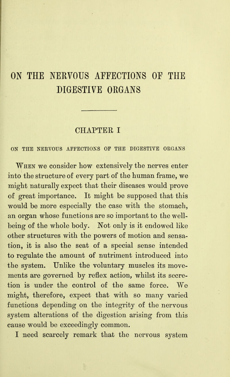 ON THE NERVOUS AFFECTIONS OF THE DIGESTIVE ORGANS CHAPTER I ON THE NERVOUS AFFECTIONS OF THE DIGESTIVE ORGANS When we consider how extensively the nerves enter into the structure of every part of the human frame, we might naturally expect that their diseases would prove of great importance. It might be supposed that this would be more especially the case with the stomach, an organ whose functions are so important to the well- being of the whole body. 'Not only is it endowed like other structures with the powers of motion and sensa- tion, it is also the seat of a special sense intended to regulate the amount of nutriment introduced into the system. Unlike the voluntary muscles its move- ments are governed by reflex action, whilst its secre- tion is under the control of the same force. We might, therefore, expect that with so many varied functions depending on the integrity of the nervous system alterations of the digestion arising from this cause would be exceedingly common. I need scarcely remark that the nervous system