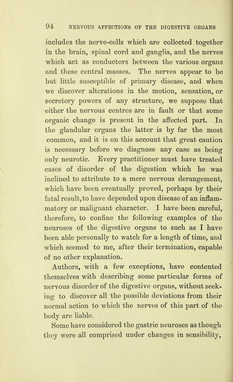 includes the nerve-cells which are collected together in the brain, spinal cord and ganglia, and the nerves which act as conductors between the various organs and these central masses. The nerves appear to be but little susceptible of primary disease, and when we discover alterations in the motion, sensation, or secretory powers of any structure, we suppose that either the nervous centres are in fault or that some organic change is present in the affected part. In the glandular organs the latter is by far the most common, and it is on this account that great caution is necessary before we diagnose any case as being only neurotic. Every practitioner must have treated cases of disorder of the digestion which he was inclined to attribute to a mere nervous derangement, which have been eventually proved, perhaps by their fatal result,to have depended upon disease of an inflam- matory or malignant character. I have been careful, therefore, to confine the following examples of the neuroses of the digestive organs to such as I have been able personally to watch for a length of time, and which seemed to me, after their termination, capable of no other explanation. Authors, with a few exceptions, have contented themselves with describing some particular forms of nervous disorder of the digestive organs, without seek- ing to discover all the possible deviations from their normal action to which the nerves of this part of the body are liable. Some have considered the gastric neuroses as though they were all comprised under changes in sensibility,