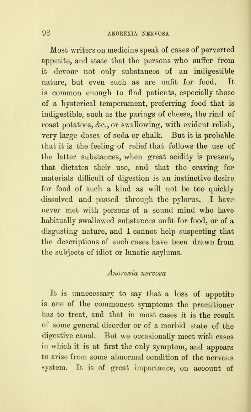 Most writers on medicine speak of cases of perverted appetite, and state that the persons who suffer from it devour not only substances of an indigestible nature, but even such as are unfit for food. It is common enough to find patients, especially those of a hysterical temperament, preferring food that is indigestible, such as the parings of cheese, the rind of roast potatoes, &c., or swallowing, with evident relish, very large doses of soda or chalk. But it is probable that it is the feeling of relief that follows the use of the latter substances, when great acidity is present, that dictates their use, and that the craving for materials difficult of digestion is an instinctive desire for food of such a kind as will not be too quickly dissolved and passed through the pylorus. I have never met with persons of a sound mind who have habitually swallowed substances unfit for food, or of a disgusting nature, and I cannot help suspecting that the descriptions of such cases have been drawn from the subjects of idiot or lunatic asylums. Anorexia nervosa It is unnecessary to say that a loss of appetite is one of the commonest symptoms the practitioner has to treat, and that in most cases it is the result of some general disorder or of a morbid state of the digestive canal. But we occasionally meet with cases in which it is at first the only symptom, and appears to arise from some abnormal condition of the nervous system. It is of great importance, on account of