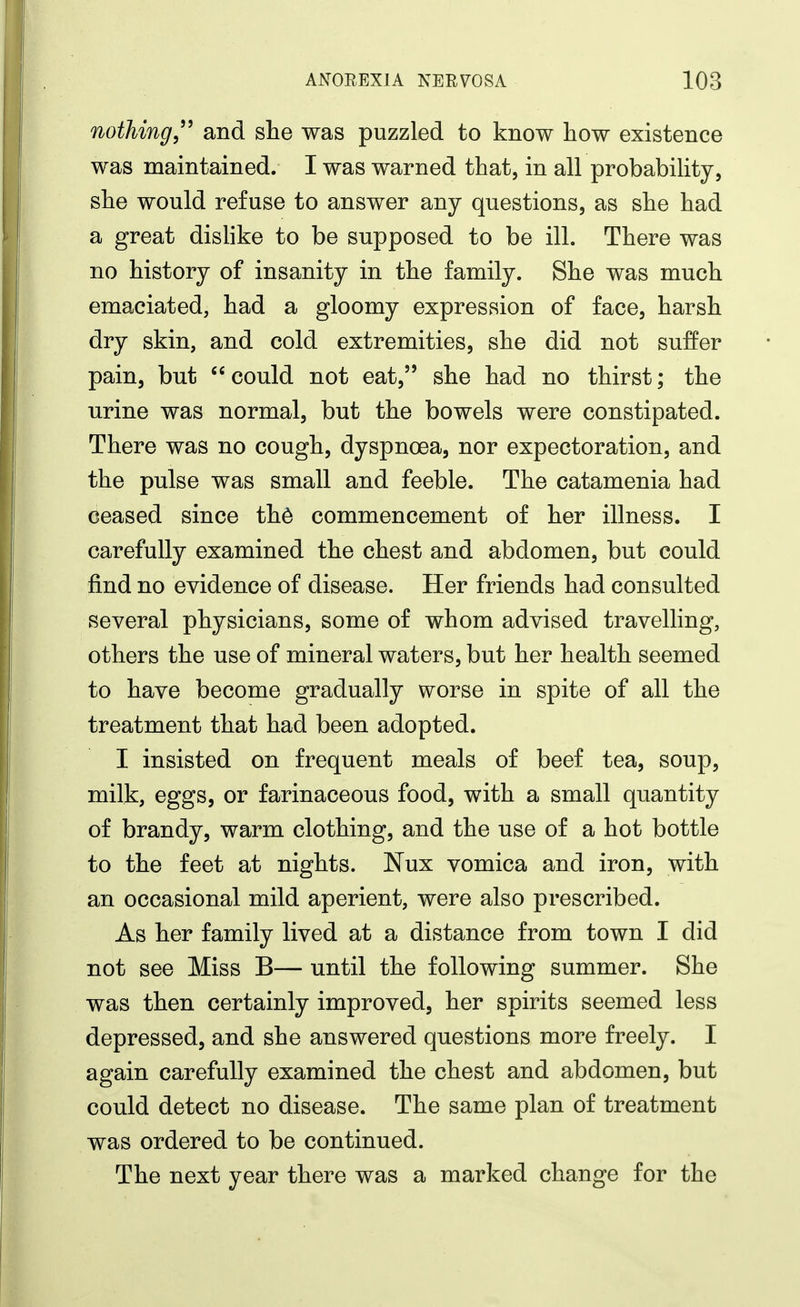 nothing,^^ and she was puzzled to know how existence was maintained. I was warned that, in all probability, she would refuse to answer any questions, as she had a great dislike to be supposed to be ill. There was no history of insanity in the family. She was much emaciated, had a gloomy expression of face, harsh dry skin, and cold extremities, she did not suffer pain, but could not eat, she had no thirst; the urine was normal, but the bowels were constipated. There was no cough, dyspnoea, nor expectoration, and the pulse was small and feeble. The catamenia had ceased since th^ commencement of her illness. I carefully examined the chest and abdomen, but could find no evidence of disease. Her friends had consulted several physicians, some of whom advised travelling, others the use of mineral waters, but her health seemed to have become gradually worse in spite of all the treatment that had been adopted. I insisted on frequent meals of beef tea, soup, milk, eggs, or farinaceous food, with a small quantity of brandy, warm clothing, and the use of a hot bottle to the feet at nights. Nux vomica and iron, with an occasional mild aperient, were also prescribed. As her family lived at a distance from town I did not see Miss B— until the following summer. She was then certainly improved, her spirits seemed less depressed, and she answered questions more freely. I again carefully examined the chest and abdomen, but could detect no disease. The same plan of treatment was ordered to be continued. The next year there was a marked change for the