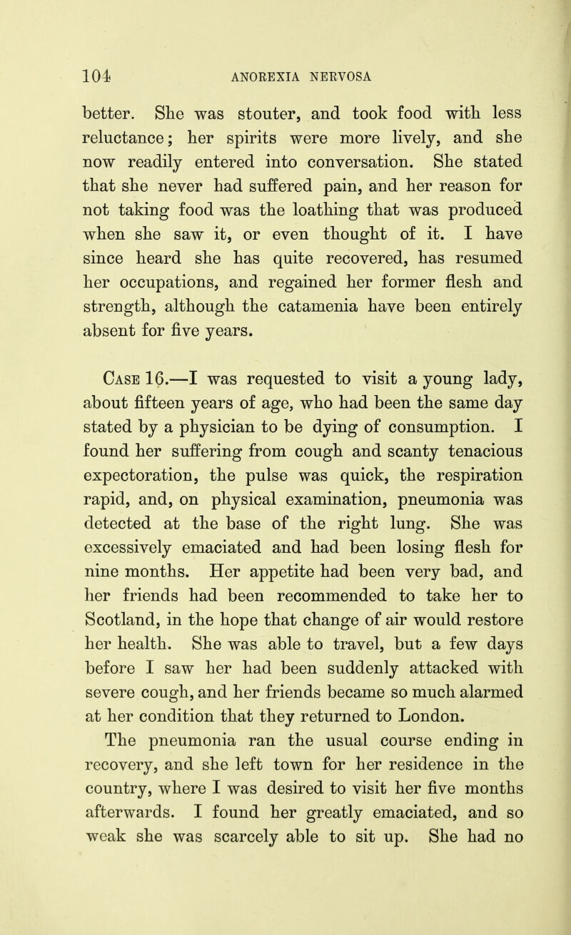 better. She was stouter, and took food witli less reluctance; her spirits were more lively, and she now readily entered into conversation. She stated that she never had suffered pain, and her reason for not taking food was the loathing that was produced when she saw it, or even thought of it. I have since heard she has quite recovered, has resumed her occupations, and regained her former flesh and strength, although the catamenia have been entirely absent for five years. Case 16.—I was requested to visit a young lady, about fifteen years of age, who had been the same day stated by a physician to be dying of consumption. I found her suffering from cough and scanty tenacious expectoration, the pulse was quick, the respiration rapid, and, on physical examination, pneumonia was detected at the base of the right lung. She was excessively emaciated and had been losing flesh for nine months. Her appetite had been very bad, and her friends had been recommended to take her to Scotland, in the hope that change of air would restore her health. She was able to travel, but a few days before I saw her had been suddenly attacked with severe cough, and her friends became so much alarmed at her condition that they returned to London. The pneumonia ran the usual course ending in recovery, and she left town for her residence in the country, where I was desired to visit her five months afterwards. I found her greatly emaciated, and so weak she was scarcely able to sit up. She had no