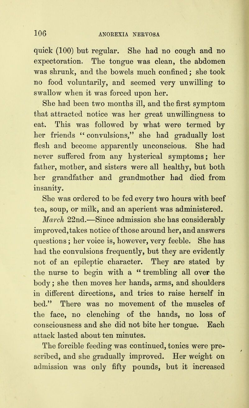 quick (100) but regular. Slie liad no cough and no expectoration. The tongue was clean, the abdomen was shrunk, and the bowels much confined; she took no food voluntarily, and seemed very unwilling to swallow when it was forced upon her. She had been two months ill, and the first symptom that attracted notice was her great unwillingness to eat. This was followed by what were termed by her friends convulsions, she had gradually lost flesh and become apparently unconscious. She had never suffered from any hysterical symptoms; her father, mother, and sisters were all healthy, but both her grandfather and grandmother had died from insanity. She was ordered to be fed every two hours with beef tea, soup, or milk, and an aperient was administered. March 22nd.—Since admission she has considerably improved, takes notice of those around her, and answers questions; her voice is, however, very feeble. She has had the convulsions frequently, but they are evidently not of an epileptic character. They are stated by the nurse to begin with a  trembling all over the body; she then moves her hands, arms, and shoulders in different directions, and tries to raise herself in bed. There was no movement of the muscles of the face, no clenching of the hands, no loss of consciousness and she did not bite her tongue. Each attack lasted about ten minutes. The forcible feeding was continued, tonics were pre- scribed, and she gradually improved. Her weight on admission was only fifty pounds, but it increased