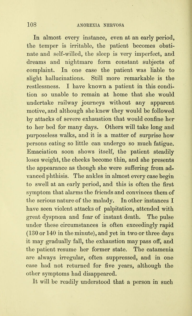 In almost every instance, even at an early period, the temper is irritable, the patient becomes obsti- nate and self-willed, the sleep is very imperfect, and dreams and nightmare form constant subjects of complaint. In one case the patient was liable to slight hallucinations. Still more remarkable is the restlessness. I have known a patient in this condi- tion so unable to remain at home that she would undertake railway journeys without any apparent motive, and although she knew they would be followed by attacks of severe exhaustion that would confine her to her bed for many days. Others will take long and purposeless walks, and it is a matter of surprise how persons eating so little can undergo so much fatigue. Emaciation soon shows itself, the patient steadily loses weight, the cheeks become thin, and she presents the appearance as though she were suffering from ad- vanced phthisis. The ankles in almost every case begin to swell at an early period, and this is often the first symptom that alarms the friends and convinces them of the serious nature of the malady. In other instances I have seen violent attacks of palpitation, attended with great dyspnoea and fear of instant death. The pulse under these circumstances is often exceedingly rapid (130 or 140 in the minute), and yet in two or three days it may gradually fall, the exhaustion may pass off, and the patient resume her former state. The catamenia are always irregular, often suppressed, and in one case had not returned for five years, although the other symptoms had disappeared. It will be readily understood that a person in such