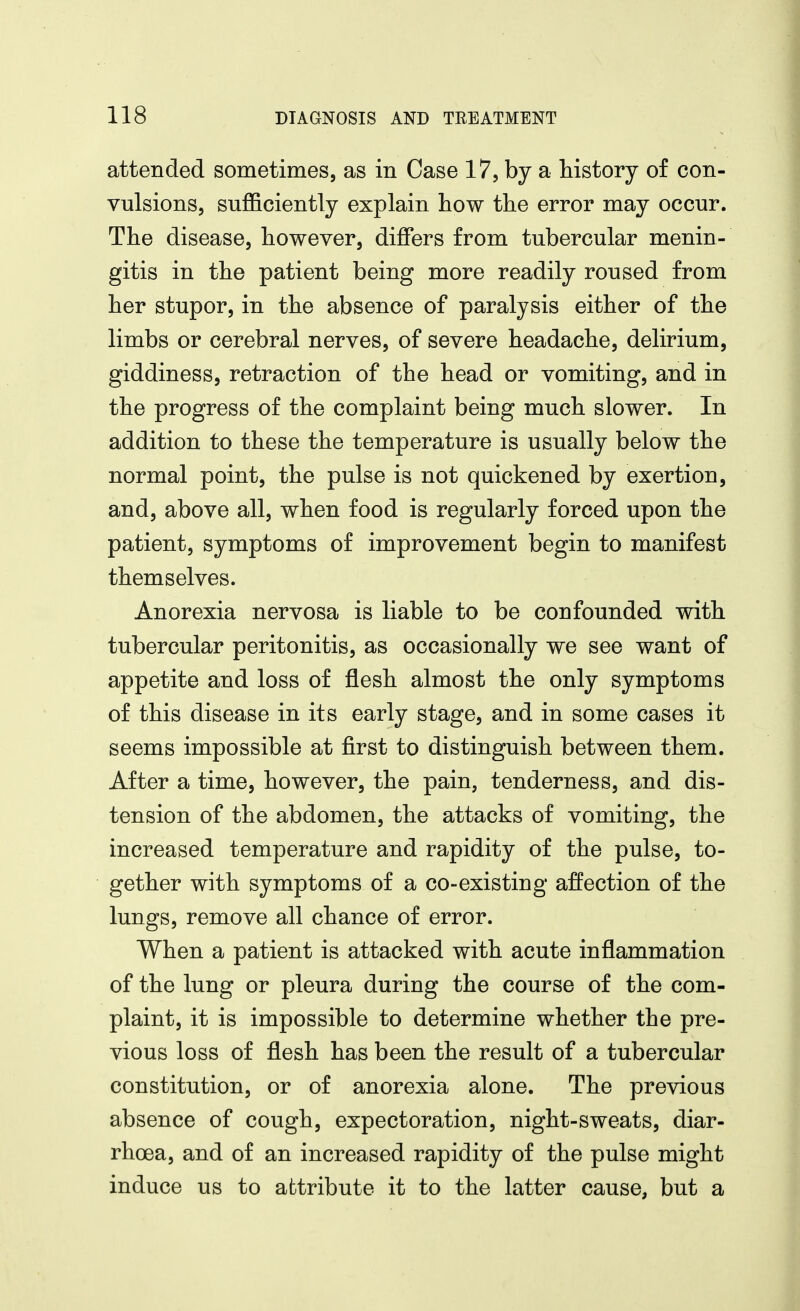 attended sometimes, as in Case 17, by a history of con- vulsions, sufficiently explain how the error may occur. The disease, however, differs from tubercular menin- gitis in the patient being more readily roused from her stupor, in the absence of paralysis either of the limbs or cerebral nerves, of severe headache, delirium, giddiness, retraction of the head or vomiting, and in the progress of the complaint being much slower. In addition to these the temperature is usually below the normal point, the pulse is not quickened by exertion, and, above all, when food is regularly forced upon the patient, symptoms of improvement begin to manifest themselves. Anorexia nervosa is liable to be confounded with tubercular peritonitis, as occasionally we see want of appetite and loss of flesh almost the only symptoms of this disease in its early stage, and in some cases it seems impossible at first to distinguish between them. After a time, however, the pain, tenderness, and dis- tension of the abdomen, the attacks of vomiting, the increased temperature and rapidity of the pulse, to- gether with symptoms of a co-existing affection of the lungs, remove all chance of error. When a patient is attacked with acute inflammation of the lung or pleura during the course of the com- plaint, it is impossible to determine whether the pre- vious loss of flesh has been the result of a tubercular constitution, or of anorexia alone. The previous absence of cough, expectoration, night-sweats, diar- rhoea, and of an increased rapidity of the pulse might induce us to attribute it to the latter cause, but a