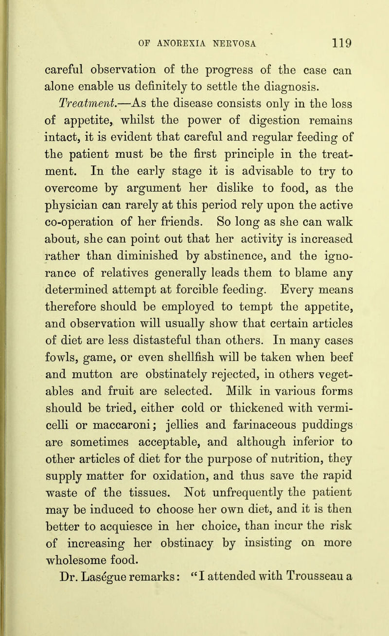 careful observation of the progress of the case can alone enable us definitely to settle the diagnosis. Treatment.—As the disease consists only in the loss of appetite, whilst the power of digestion remains intact, it is evident that careful and regular feeding of the patient must be the first principle in the treat- ment. In the early stage it is advisable to try to overcome by argument her dislike to food, as the physician can rarely at this period rely upon the active co-operation of her friends. So long as she can walk about^ she can point out that her activity is increased rather than diminished by abstinence, and the igno- rance of relatives generally leads them to blame any determined attempt at forcible feeding. Every means therefore should be employed to tempt the appetite, and observation will usually show that certain articles of diet are less distasteful than others. In many cases fowls, game, or even shellfish will be taken when beef and mutton are obstinately rejected, in others veget- ables and fruit are selected. Milk in various forms should be tried, either cold or thickened with vermi- celli or maccaroni; jellies and farinaceous puddings are sometimes acceptable, and although inferior to other articles of diet for the purpose of nutrition, they supply matter for oxidation, and thus save the rapid waste of the tissues. Not unfrequently the patient may be induced to choose her own diet, and it is then better to acquiesce in her choice, than incur the risk of increasing her obstinacy by insisting on more wholesome food. Dr. Lasegue remarks:  I attended with Trousseau a