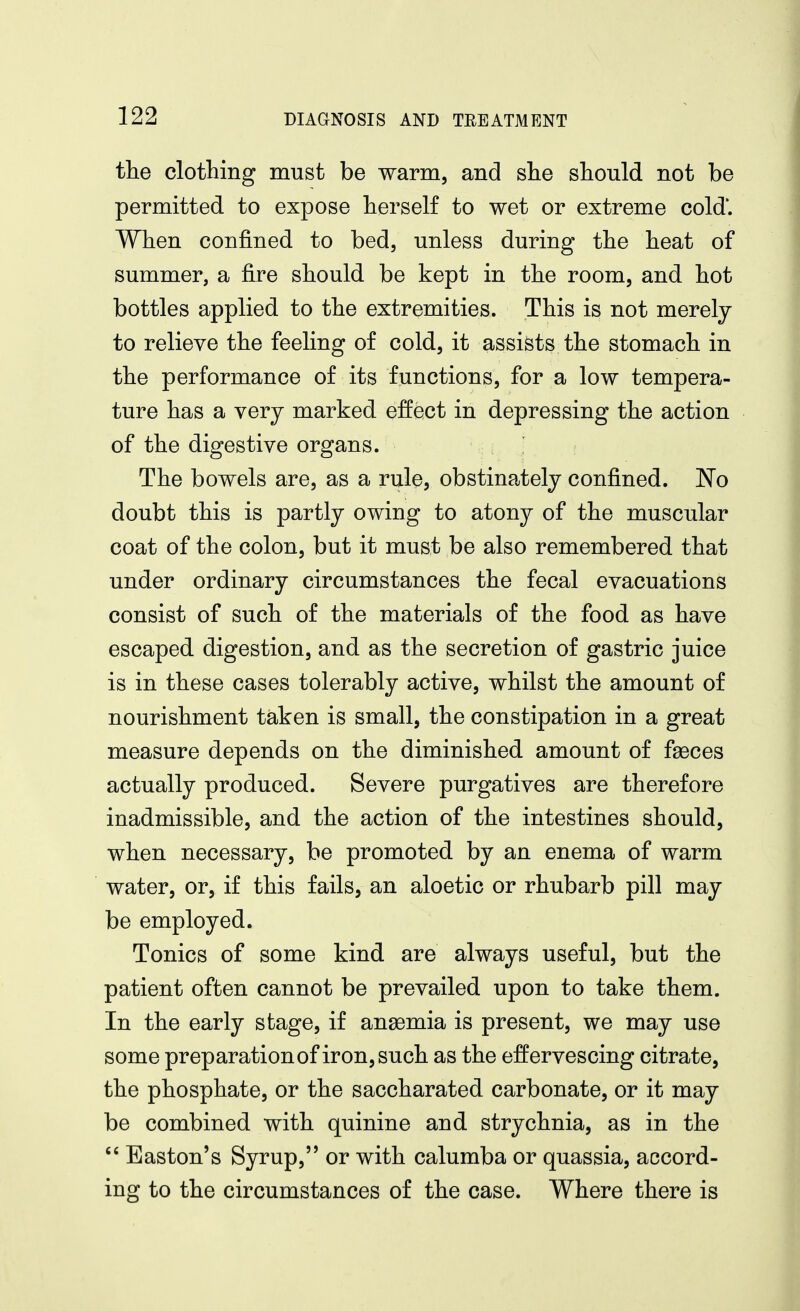 the clothing must be warm, and she should not be permitted to expose herself to wet or extreme cold'. When confined to bed, unless during the heat of summer, a fire should be kept in the room, and hot bottles applied to the extremities. This is not merely to relieve the feeling of cold, it assists the stomach in the performance of its functions, for a low tempera- ture has a very marked effect in depressing the action of the digestive organs. , > ; The bowels are, as a rule, obstinately confined. 'No doubt this is partly owing to atony of the muscular coat of the colon, but it must be also remembered that under ordinary circumstances the fecal evacuations consist of such of the materials of the food as have escaped digestion, and as the secretion of gastric juice is in these cases tolerably active, whilst the amount of nourishment taken is small, the constipation in a great measure depends on the diminished amount of faeces actually produced. Severe purgatives are therefore inadmissible, and the action of the intestines should, when necessary, be promoted by an enema of warm water, or, if this fails, an aloetic or rhubarb pill may be employed. Tonics of some kind are always useful, but the patient often cannot be prevailed upon to take them. In the early stage, if ansemia is present, we may use some preparation of iron, such as the effervescing citrate, the phosphate, or the saccharated carbonate, or it may be combined with quinine and strychnia, as in the Easton's Syrup, or with calumba or quassia, accord- ing to the circumstances of the case. Where there is