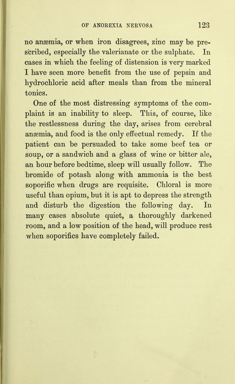 no angemia, or when iron disagrees, zinc may be pre- s'cribed, especially the valerianate or the sulphate. In cases in which the feeling of distension is very marked I have seen more benefit from the use of pepsin and hydrochloric acid after meals than from the mineral tonics. One of the most distressing symptoms of the com- plaint is an inability to sleep. This, of course, like the restlessness during the day, arises from cerebral anemia, and food is the only effectual remedy. If the patient can be persuaded to take some beef tea or soup, or a sandwich and a glass of wine or bitter ale, an hour before bedtime, sleep will usually follow. The bromide of potash along with ammonia is the best soporific when drugs are requisite. Chloral is more useful than opium, but it is apt to depress the strength and disturb the digestion the following day. In many cases absolute quiet, a thoroughly darkened room, and a low position of the head, will produce rest when soporifics have completely failed.