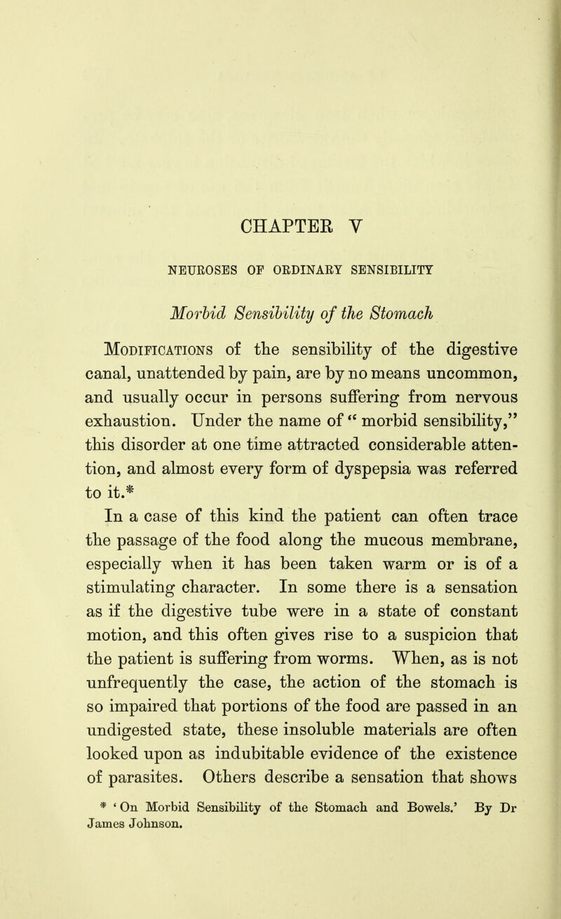 CHAPTER V NEUROSES OF ORDINARY SENSIBILITY Morbid Sensibility of the Stomach Modifications of the sensibility o£ the digestive canal, unattended by pain, are by no means uncommon, and usually occur in persons suffering from nervous exhaustion. Under the name of morbid sensibility, this disorder at one time attracted considerable atten- tion, and almost every form of dyspepsia was referred to it * In a case of this kind the patient can often trace the passage of the food along the mucous membrane, especially when it has been taken warm or is of a stimulating character. In some there is a sensation as if the digestive tube were in a state of constant motion, and this often gives rise to a suspicion that the patient is suffering from worms. When, as is not unfrequently the case, the action of the stomach is so impaired that portions of the food are passed in an undigested state, these insoluble materials are often looked upon as indubitable evidence of the existence of parasites. Others describe a sensation that shows * ' On Morbid Sensibility of tlie Stomach and Bowels.' By Dr James Jobnson.