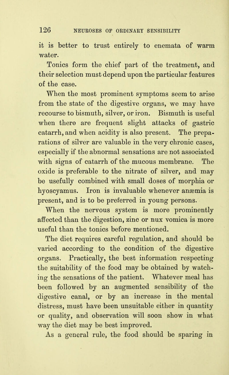 it is better to trust entirely to enemata of warm water. Tonics form the chief part of the treatment, and their selection must depend upon the particular features of the case. When the most prominent symptoms seem to arise from the state of the digestive organs, we may have recourse to bismuth, silver, or iron. Bismuth is useful when there are frequent slight attacks of gastric catarrh, and when acidity is also present. The prepa- rations of silver are valuable in the very chronic cases, especially if the abnormal sensations are not associated with signs of catarrh of the mucous membrane. The oxide is preferable to the nitrate of silver, and may be usefully combined with small doses of morphia or hyoscyamus. Iron is invaluable whenever anaemia is present, and is to be preferred in young persons. When the nervous system is more prominently affected than the digestion, zinc or nux vomica is more useful than the tonics before mentioned. The diet requires careful regulation, and should be varied according to the condition of the digestive organs. Practically, the best information respecting the suitability of the food may be obtained by watch- ing the sensations of the patient. Whatever meal has been followed by an augmented sensibility of the digestive canal, or by an increase in the mental distress, must have been unsuitable either in quantity or quality, and observation will soon show in what way the diet may be best improved. As a general rule, the food should be sparing in