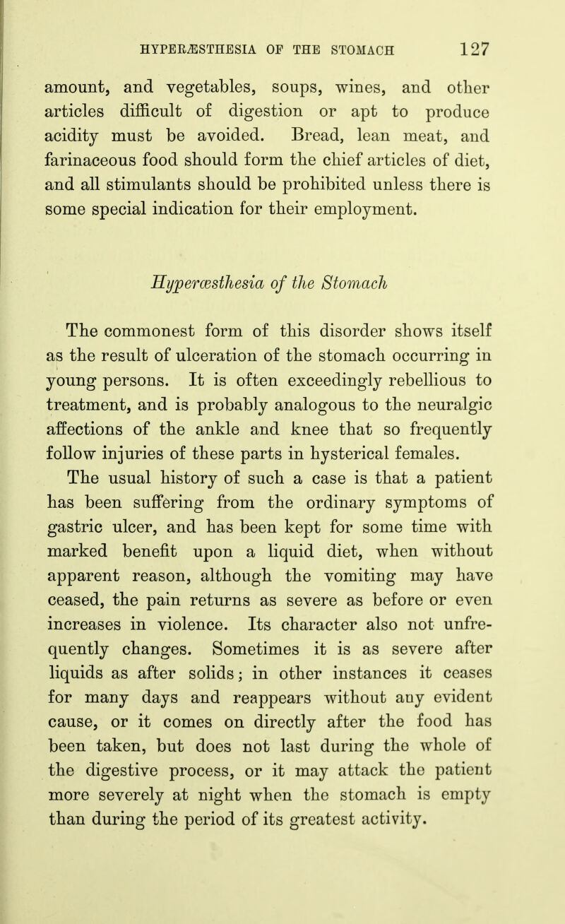 amount, and vegetables, soups, wines, and otlier articles difficult of digestion or apt to produce acidity must be avoided. Bread, lean meat, and farinaceous food should form the chief articles of diet, and all stimulants should be prohibited unless there is some special indication for their employment. KyjpercestJiesia of the Stomach The commonest form of this disorder shows itself as the result of ulceration of the stomach occurring in young persons. It is often exceedingly rebellious to treatment, and is probably analogous to the neuralgic affections of the ankle and knee that so frequently follow injuries of these parts in hysterical females. The usual history of such a case is that a patient has been suffering from the ordinary symptoms of gastric ulcer, and has been kept for some time with marked benefit upon a liquid diet, when without apparent reason, although the vomiting may have ceased, the pain returns as severe as before or even increases in violence. Its character also not unfre- quently changes. Sometimes it is as severe after liquids as after solids; in other instances it ceases for many days and reappears without any evident cause, or it comes on directly after the food has been taken, but does not last during the whole of the digestive process, or it may attack the patient more severely at night when the stomach is empty than during the period of its greatest activity.